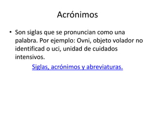 Acrónimos
• Son siglas que se pronuncian como una
palabra. Por ejemplo: Ovni, objeto volador no
identificad o uci, unidad de cuidados
intensivos.
Siglas, acrónimos y abreviaturas.
 