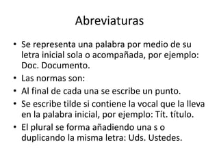 Abreviaturas
• Se representa una palabra por medio de su
letra inicial sola o acompañada, por ejemplo:
Doc. Documento.
• Las normas son:
• Al final de cada una se escribe un punto.
• Se escribe tilde si contiene la vocal que la lleva
en la palabra inicial, por ejemplo: Tít. título.
• El plural se forma añadiendo una s o
duplicando la misma letra: Uds. Ustedes.
 