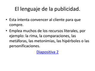 El lenguaje de la publicidad.
• Esta intenta convencer al cliente para que
compre.
• Emplea muchos de los recursos literales, por
ejemplo: la rima, la comparaciones, las
metáforas, las metonimias, las hipérboles o las
personificaciones.
Diapositiva 2
 