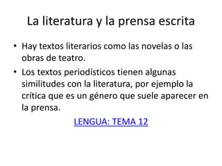 La literatura y la prensa escrita
• Hay textos literarios como las novelas o las
obras de teatro.
• Los textos periodísticos tienen algunas
similitudes con la literatura, por ejemplo la
crítica que es un género que suele aparecer en
la prensa.
LENGUA: TEMA 12
 