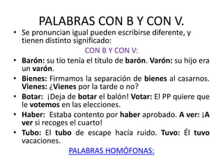 PALABRAS CON B Y CON V.
• Se pronuncian igual pueden escribirse diferente, y
tienen distinto significado:
CON B Y CON V:
• Barón: su tío tenía el título de barón. Varón: su hijo era
un varón.
• Bienes: Firmamos la separación de bienes al casarnos.
Vienes: ¿Vienes por la tarde o no?
• Botar: ¡Deja de botar el balón! Votar: El PP quiere que
le votemos en las elecciones.
• Haber: Estaba contento por haber aprobado. A ver: ¡A
ver si recoges el cuarto!
• Tubo: El tubo de escape hacía ruido. Tuvo: Él tuvo
vacaciones.
PALABRAS HOMÓFONAS:
 