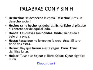 PALABRAS CON Y SIN H
• Deshecho: He deshecho la cama. Desecho: ¡Eres un
desecho social!
• Hecho: Ya he hecho los deberes. Echo: Echo el plástico
al contenedor de aquí al lado.
• Honda: Las cuevas son hondas. Onda: Tienes en el
pelo una onda.
• Hasta: hasta que no lo veo no lo creo. Asta: El toro
tiene dos astas.
• Herrar: Hay que herrar a esta yegua. Errar: Errar
significa fallar.
• Hojear: Tuve que hojear el libro. Ojear: Ojear significa
mirar.
Diapositiva 2
 
