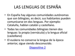LAS LENGUAS DE ESPAÑA
• En España hay algunas comunidades autónomas
que son bilingües, es decir, sus habitantes pueden
comunicarse en dos lenguas. Por ejemplo:
Cataluña, hablan catalán y castellano.
• Todas las comunidades bilingües tienen dos
lenguas: la propia (vernácula) y la lengua oficial
(castellano)
• El euskera no conserva la lengua de la época
anterior, sigue siendo desconocido.
Diapositiva 2
 