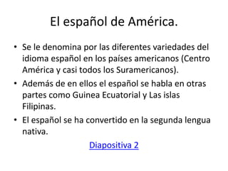 El español de América.
• Se le denomina por las diferentes variedades del
idioma español en los países americanos (Centro
América y casi todos los Suramericanos).
• Además de en ellos el español se habla en otras
partes como Guinea Ecuatorial y Las islas
Filipinas.
• El español se ha convertido en la segunda lengua
nativa.
Diapositiva 2
 