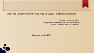 INSTITUTO UNIVERSITARIO ANTONIO JOSÉ DE SUCRE – EXTENSIÓN GUARENAS 
Profesora: Maribel Pérez 
Integrantes: Mariela Niño C.I.No.V-6.124.089 
Mariela Cabello C.I.No.V-14.471.082 
Guarenas, octubre 2014 
 