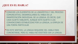 •CONOCER LOS ELEMENTOS DE LA LINGÜÍSTICA Y DEL PROCESO
COMUNICATIVO, DESARROLLANDO EL HABLA ES LA
MANIFESTACIÓN INDIVIDUAL DE LA LENGUA. ES DECIR, QUE
CADA SUJETO HABLANTE, AUNQUE ESTÁ SUJETO A LAS
CONVENCIONES ESTABLECIDAS POR LA LENGUA, LA EMPLEA DE
UNA FORMA PARTICULAR
•EN ESTE SENTIDO, LA LENGUA REQUIERE DEL HABLA PARA
CONCRETARSE, PERO EL HABLA NO EXISTIRÍA SIN LA LENGUA.
¿QUE ES EL HABLA?
 