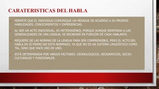  PERMITE QUE EL INDIVIDUO COMUNIQUE UN MENSAJE DE ACUERDO A SU PROPIAS
HABILIDADES, CONOCIMIENTOS Y EXPERIENCIAS.
 AL SER UN ACTO INDIVIDUAL, ES HETEROGÉNEO, PORQUE AUNQUE RESPONDA A LAS
GENERALIDADES DE UNA LENGUA, SE RECREARÁ EN FUNCIÓN DE CADA HABLANTE.
 REQUIERE DE LAS NORMAS DE LA LENGUA PARA SER COMPRENSIBLE, PERO EL ACTO DEL
HABLA EN SÍ MISMO NO ESTÁ NORMADO, YA QUE NO ES UN SISTEMA LINGÜÍSTICO COMO
TAL, SINO QUE HACE USO DE UNO.
 ESTÁ DETERMINADA POR VARIOS FACTORES: CRONOLÓGICOS, GEOGRÁFICOS, SOCIO-
CULTURALES Y FUNCIONALES.
CARATERISTICAS DEL HABLA
 