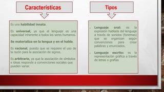 Características
Es una habilidad innata.
Es universal, ya que el lenguaje es una
capacidad inherente a todos los seres humanos.
Se materializa en la lengua y en el habla.
Es racional, puesto que se requiere el uso de
la razón para la asociación de signos.
Es arbitrario, ya que la asociación de símbolos
e ideas responde a convenciones sociales que
pueden variar.
Tipos
 Lenguaje oral: es la
expresión hablada del lenguaje
a través de sonidos (fonemas)
que se organizan según
convenciones para crear
palabras y enunciados.
 Lenguaje escrito: es la
representación gráfica a través
de letras o grafías
 
