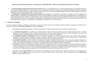 Diseño Curricular Educación Secundaria - Documento de Trabajo 2009-2010 - Ministerio de Educación de la Provincia de Córdoba


          La inclusión progresiva de géneros discursivos y tipos de textos obedece no a una decisión azarosa o a un criterio de simple irrupción en las actividades del aula, sino
        a una intervención estratégica del docente. Cada texto que se ofrezca ha de plantearle al estudiante un desafío de índole cognitiva, permitiéndole construir nuevas estrategias
        de comprensión o fortalecer aquéllas de las cuales ya dispone. Al mismo tiempo, debe ser una nueva posibilidad de ampliar su horizonte cultural y expandir sus universos de
        significación, además de proveer enriquecimiento a su acervo de lecturas.
          La continuidad en el tratamiento de un mismo género discursivo o tipo de texto no ha de confundirse con repetición o reiteración. Se trata de ir complejizando el
        abordaje mediante la focalización de procedimientos textuales cada vez más especializados, el planteo de actividades de lectura paulatinamente más demandantes, una
        mayor autonomía por parte del estudiante, un contenido textual o modo de organización del mismo que presenten mayor dificultad en relación con los que presentaban otros
        textos del mismo género o tipo que se han abordado con anterioridad. Estas recomendaciones son válidas tanto para los procesos de secuenciación entre años del ciclo como
        para aquéllos que han de operarse en la programación de los aprendizajes a desarrollar en el curso de un mismo año.

La alternancia metodológica

Así como se postula que objetivos y contenidos se seleccionan y secuencian en función de procesos de continuidad y diversidad, también las propuestas de enseñanza han de
plantearse en términos de frecuentación y asiduidad, pero también de diversidad:

   □        Podrán planificarse actividades independientes, sistemáticas o permanentes, ocasionales y también otras insertas en proyectos de diferente alcance.

          a) Las actividades independientes son aquéllas que el estudiante realiza de manera cada vez más autónoma, con poca o ninguna tutela del docente; por ejemplo,
             situaciones de lectura individual en las que –en función de sus preferencias e intereses y también algunos criterios que se han ido construyendo en las clases- cada
             estudiante trabaja en un recorrido personal de lectura para seleccionar textos que se incluirán en una antología.
          b) Las actividades sistemáticas o permanentes no han de ser concebidas ni planteadas como rutinas o ejercitación mecánica. Por el contrario, deben instalarse y
             consolidarse como espacios para el intercambio de intereses, información y opiniones; para la conversación sobre temas y problemas diversos. También podrán
             planificarse actividades permanentes para trabajar la vinculación de la literatura con otras manifestaciones artísticas.
          c) Las actividades ocasionales se suscitan a partir de los emergentes; por ejemplo, la discusión de algún tema que interesa o preocupa al grupo de estudiantes o al
             profesor y que no estaba previsto abordar; una “miniclase” para abordar un objetivo de aprendizaje que el trabajo que se está realizando -por ejemplo, la revisión de un
             escrito o la consideración del vocabulario de un texto que se está leyendo- evidencia como susceptible de refuerzo y fortalecimiento.
          d) Los proyectos constituyen formatos didácticos concebidos como instancias articuladoras de saberes y de prácticas en vistas al logro de algún producto (por ejemplo, la
             edición de una revista, una representación teatral, la producción de una enciclopedia temática o de un diccionario biográfico). Los proyectos surgen como respuesta a
             una situación problemática y son, en sí mismos, una invalorable oportunidad para la construcción o consolidación de aprendizajes vinculados con la convivencia, la
             interacción social, el trabajo colaborativo y cooperativo, como así también para el desarrollo del pensamiento crítico y creativo.

   □        Se diversificará tanto el tiempo didáctico (no sólo en función de la envergadura de la tarea, sino también de los “tiempos personales y ritmos de aprendizaje de los
            estudiantes”), como los espacios (el aula, otros espacios de la escuela, la biblioteca barrial, centros culturales, salas de espectáculos, etc.) y los agrupamientos
            (individual, en grupos, grupo áulico total).



                                                                                                                                                                                    16
 