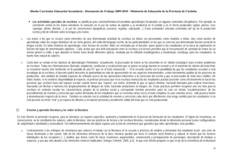 Diseño Curricular Educación Secundaria - Documento de Trabajo 2009-2010 - Ministerio de Educación de la Provincia de Córdoba


              Las actividades parciales de escritura: se planifican para construir/fortalecer/consolidar aprendizajes focalizados en algunos contenidos disciplinares. Por ejemplo: la
              correlación verbal en los textos narrativos; la variación en el uso de verbos de opinión y su incidencia en el sentido y en el efecto producidos (opino, pienso, creo,
              supongo, afirmo, disiento…), el uso de convenciones tipográficas (cursivas, negritas, subrayado…). Estas actividades articulan contenidos del eje de la producción
              escrita y del de reflexión sobre la lengua y los textos.

   □    Los textos a los que se recurra como referentes de una determinada actividad de escritura no deben ser presentados como modelos a imitar, sino como fuentes de
        aprendizaje sobre los rasgos distintivos de un cierto género, del estilo del lenguaje escrito, de las particularidades en las que se concreta una determinada función social de la
        lengua escrita. En tanto instancia de aprendizaje, esta “lectura de escritor” debe ser orientada por el docente, quien guiará a los estudiantes en la tarea de exploración en
        función del logro de determinados objetivos. Cabe acotar que una fértil articulación entre la escritura y la lectura permitirá que la frecuentación de variedad de textos de un
        mismo género o estilo, o que abordan el mismo tema desde diferentes ópticas, mediada por la reflexión metalingüística y metatextual, constituya, para los estudiantes, la
        fuente más natural de saberes.

   □    Como bien se señala en los Núcleos de Aprendizajes Prioritarios, “actualmente, el procesador de textos se ha convertido en un “aliado estratégico” para resolver problemas
        de escritura. Todas las reformulaciones (borrado, ampliación, sustitución y recolocación) que se ponen en juego durante la revisión y en el momento de edición del texto final,
        se resuelven mucho más fácilmente en la pantalla de una PC que en el texto manuscrito...”. Si la escuela cuenta con la posibilidad de que los estudiantes accedan a esta
        tecnología de la escritura, el docente podrá ofrecerles la oportunidad no sólo de aprovecharla en sus aspectos instrumentales –como herramienta auxiliar de los procesos de
        producción-, sino también de instalar espacios de reflexión acerca de las operaciones inherentes a la corrección del escrito y que el procesador de texto hace visibles. De
        todos modos, si no existiese disponibilidad al respecto, el profesor procurará que en la escritura manuscrita los estudiantes puedan proceder como efectivamente lo hacen las
        personas que escriben fuera del espacio escolar cuando tienen que “reparar” sus textos: tachando lo que se quiere eliminar, haciendo llamadas para realizar inserciones,
        marcando con flechas o números los desplazamientos de bloques de texto, haciendo anotaciones al margen, etc. Estas prácticas permiten recuperar una vez más para la
        escritura en contexto escolar las características propias de la práctica social y corresponde tenerlas presentes para no caer en ciertas “escolarizaciones” de los
        procedimientos de revisión y corrección que suelen demandar de los estudiantes que se reescriba varias veces el texto completo, lo cual –muchas veces- sólo provoca hastío
        y desmotivación respecto de la tarea. También en relación con la actividad de revisión y corrección cabe decir que difícilmente ésta tenga sentido para los estudiantes si no
        está previsto un lector “real” y un espacio de difusión y circulación personal y socialmente válido del texto que se está produciendo.


        Enseñar y aprender literatura y no sobre la literatura

En este Diseño se pretende recuperar, para la Literatura, un espacio específico, autónomo y fundamental en el proceso de formación de los estudiantes. El objeto de enseñanza, en
consecuencia, no lo constituirán los saberes sobre la literatura, sino las prácticas de lectura y de escritura literarias, consideradas desde la dimensión personal (como configuradoras
de subjetividad e identidad) y sociocultural. Tal redimensionamiento del objeto supone una acción de enseñanza que garantice que tales aprendizajes sean posibles.

   □    Contrariamente a los enfoques de enseñanza que reducen el trabajo con la literatura en la escuela a prácticas de análisis y demandan del estudiante lector una serie de
        tareas destinadas a dar cuenta “sólo de los elementos intrínsecos de la obra, mientras quedan por fuera el contexto socio histórico y cultural, lo mismo que los factores
        individuales de los receptores (…) análisis que tienen como fin hacer resúmenes argumentales, enumeración y jerarquización de personajes, descripción de tiempos y
        espacios, y una que otra alusión a los elementos retóricos implicados” (Vargas Celemín, 2005, p.5), lo que este Diseño propone es que el eje de la enseñanza de la literatura

                                                                                                                                                                                       24
 