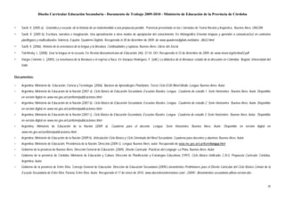Diseño Curricular Educación Secundaria - Documento de Trabajo 2009-2010 - Ministerio de Educación de la Provincia de Córdoba


▫   Sardi, V. (2005 a). Gramática y escuela: de la historia de un malentendido a una propuesta posible. Ponencia presentada en las I Jornadas de Teoría literaria y lingüística. Buenos Aires: UNGSM
▫   Sardi, V. (2005 b). Escritura, narrativa e imaginación. Una aproximación a otros modos de apropiación del conocimiento. En Monográfico Enseñar lenguas y aprender a comunicar(se) en contextos
    plurilingües y multiculturales. Valencia, España: Quaderns Digitals. Recuperado el 28 de diciembre de 2009, de www.quadernsdigitals.net/datos.../8632.html
▫   Sardi, V. (2006). Historia de la enseñanza de la lengua y la literatura. Continuidades y rupturas. Buenos Aires: Libros del Zorzal
▫   Tolchinsky, L. (2008). Usar la lengua en la escuela. En Revista Iberoamericana de Educación, (46). 37-54. OEI. Recuperado el 23 de diciembre de 2009, de www.rieoei.org/rie46a02.pdf
▫   Vargas Celemín, L. (2005). La enseñanza de la literatura o el regreso a Ítaca. En Vázquez Rodríguez, F. (edit.) La didáctica de la literatura: estado de la discusión en Colombia. Bogotá: Universidad del
    Valle


Documentos:

▫   Argentina. Ministerio de Educación, Ciencia y Tecnología. (2006). Núcleos de Aprendizajes Prioritarios. Tercer Ciclo EGB /Nivel Medio. Lengua. Buenos Aires: Autor
▫   Argentina, Ministerio de Educación de la Nación (2007 a). Ciclo Básico de Educación Secundaria. Escuelas Rurales. Lengua. Cuaderno de estudio 1. Serie Horizontes. Buenos Aires: Autor. Disponible
    en versión digital en www.me.gov.ar/curriform/publicaciones.html -
▫   Argentina, Ministerio de Educación de la Nación (2007 b). Ciclo Básico de Educación Secundaria. Escuelas Rurales. Lengua. Cuaderno de estudio 2. Serie Horizontes. Buenos Aires: Autor. Disponible
    en versión digital en www.me.gov.ar/curriform/publicaciones.html -
▫   Argentina, Ministerio de Educación de la Nación (2007 c). Ciclo Básico de Educación Secundaria. Escuelas Rurales. Lengua. Cuaderno de estudio 3. Serie Horizontes. Buenos Aires: Autor. Disponible
    en versión digital en www.me.gov.ar/curriform/publicaciones.html -
▫   Argentina, Ministerio de Educación de la Nación (2009 a). Cuaderno para el docente. Lengua. Serie Horizontes. Buenos Aires: Autor. Disponible en versión digital en
    www.me.gov.ar/curriform/publicaciones.html -
▫   Argentina, Ministerio de Educación de la Nación (2009 b). Articulación Ciclo Básico y Ciclo Orientado del Nivel Secundario. Cuaderno para docentes y alumnos. Buenos Aires: Autor
▫   Argentina. Ministerio de Educación. Presidencia de la Nación. Dirección (2009 c). Lengua. Buenos Aires: autor. Recuperado de www.me.gov.ar/curriform/lengua.html
▫   Gobierno de la provincia de Buenos Aires. Dirección General de Educación. (2009). Diseño Curricular. Prácticas del Lenguaje. La Plata, Buenos Aires: Autor
▫   Gobierno de la provincia de Córdoba. Ministerio de Educación y Cultura. Dirección de Planificación y Estrategias Educativas (1997). Ciclo Básico Unificado: C.B.U. Propuesta Curricular. Córdoba,
    Argentina: Autor
▫   Gobierno de la provincia de Entre Ríos. Consejo General de Educación. Dirección de Educación Secundaria (2009).Lineamientos Preliminares para el Diseño Curricular del Ciclo Básico Común de la
    Escuela Secundaria de Entre Ríos. Paraná, Entre Ríos: Autor. Recuperado el 17 de enero de 2010, www.docentesentrerrianos.com/.../2009/.../lineamientos-secundaria-ultima-version.doc -


                                                                                                                                                                                                           30
 