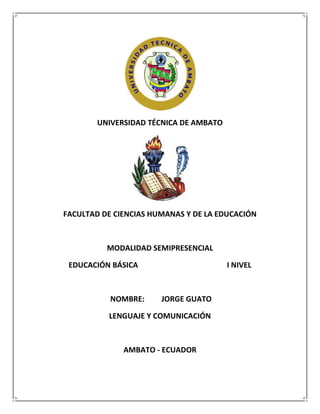 UNIVERSIDAD TÉCNICA DE AMBATO




FACULTAD DE CIENCIAS HUMANAS Y DE LA EDUCACIÓN



          MODALIDAD SEMIPRESENCIAL

 EDUCACIÓN BÁSICA                       I NIVEL



           NOMBRE:     JORGE GUATO

          LENGUAJE Y COMUNICACIÓN



              AMBATO - ECUADOR
 