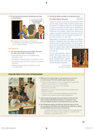 101
1. Elaborad entre toda la clase un manual para la convivencia
en vuestro grupo. Para ello, debéis seguir estos pasos:
� ����� �������� ����� �� ����� � ������ ����� ��� ���������
� ������� ��� �� �������� ��������������
� ����������� ����� �������� � ����� ��������
�� ����� ��� �����������
� ����������� �� ����� �������� ��������� ��� ������ ��������
��� ������ ����������
� ����� �� ����� �� �� ��� ������ ���������� ���� ���������
� ������� ��� �������� ������ ������ ������������
2. ¿Qué opinas del lenguaje de los manuales de instrucciones
que consultas habitualmente? Busca un manual en casa
y di si su lenguaje te parece suficientemente claro y sencillo.
3. Lee el siguiente pasaje, extraído del manual de instrucciones
de un programa informático de tratamiento de imágenes, y explica
qué dificultades encuentras para interpretarlo:
Cuando convierta una imagen de mapa de bits a escala de grises
aparecerá una ventana en la que indicará un valor del factor
de tamaño, comprendido entre 1 y 16.
PON EN PRÁCTICATUS CAPACIDADES
10. Di qué significa la expresión destacada, que tiene
un origen teatral.
◾ ��������� ��� �� ����� �� �� ������������
������������� ��� �������� ������ ��� ����������
��� �� ����� ��� �������
ORTOGRAFÍA
11. Las siguientes afirmaciones son falsas. Averigua
por qué y reescríbelas correctamente.
� Canté ����� ����� ������ �� ��� ������� ������
������� �� ������
� ��� �������� �������������� �� �� �������� ������
� �� ���������� mástil ����� ����� ������ �� ��� ��������
����������
������ ��� �������� ������ �������� �� �������
-l � -s ������ �������
12. Escribe las tildes que faltan en el siguiente texto:
Un chico fuera de serie
Empece la escuela un año antes de lo habitual. Dicen
que me negue a seguir yendo a la salita azul del jardin
de infantes. La maestra era alta, fea y se llamaba Rita.
Lo poco que recuerdo de ella es que se empeñaba en
enseñarnos una cancion sobre sapos y que me decía
muñequito. Yo la odiaba. Cada vez que podía me es-
capaba a un pasillo desde donde veía pasar a los chi-
cos de la Primaria con sus enormes mochilas de li-
bros. Me moría por ser como ellos.
Mama hablo con maestros y psicologos, hizo infinitos
tramites y finalmente logro que entrara en el Primer
Grado sin tener la edad requerida. Creo que al princi-
pio yo no me enteraba muy bien de lo que estaba pa-
sando. Ni siquiera supe, hasta mucho después, que
todos los demas chicos eran ma-
yores que yo.
A los seis años aprendi a jugar al
ajedrez. Me enseño papa, que no
es un gran jugador pero se de-
fiende. Cuando empece a ganarle,
mama me anoto en un club cerca
de casa. Me gusto enseguida.
ANDREA FERRARI
El camino de Sherlock
LE HA FALTADO TIEMPO
PARA HACER MUTIS
POR EL FORO.
CORREGIR
����������������������������� ���������������
 