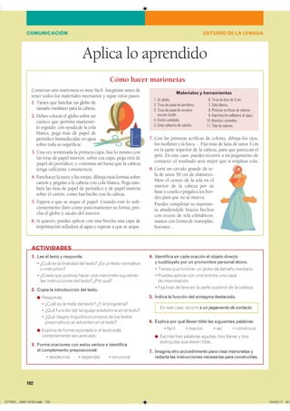 102
Aplica lo aprendido
ESTUDIO DE LA LENGUACOMUNICACIÓN
Cómo hacer marionetas
Construir una marioneta es muy fácil. Asegúrate antes de
tener todos los materiales necesarios y sigue estos pasos:
1. Tienes que hinchar un globo de
tamaño mediano para la cabeza.
2. Debes colocar el globo sobre un
cuenco que permita mantener-
lo erguido; con ayuda de la cola
blanca, pega tiras de papel de
periódico humedecidas en agua
sobre toda su superficie.
3. Una vez terminada la primera capa, haz lo mismo con
las tiras de papel marrón; sobre esa capa, pega otra de
papel de periódico; y continúa así hasta que la cabeza
tenga suficiente consistencia.
4. Para hacer la nariz y las orejas, dibuja estas formas sobre
cartón y pégalas a la cabeza con cola blanca. Pega tam-
bién las tiras de papel de periódico y de papel marrón
sobre el cartón, como has hecho con la cabeza.
5. Espera a que se seque el papel. Cuando esté lo sufi-
cientemente duro como para mantener su forma, pin-
cha el globo y sácalo del interior.
6. Si quieres, puedes aplicar con una brocha una capa de
imprimación selladora al agua y esperar a que se seque.
7. Con las pinturas acrílicas de colores, dibuja los ojos,
los mofletes y la boca… Fija tiras de lana de unos 3 cm
en la parte superior de la cabeza, para que parezcan el
pelo. En este caso, puedes recurrir a un pegamento de
contacto: el resultado será mejor que si empleas cola.
8. Corta un círculo grande de te-
la de unos 50 cm de diámetro.
Mete el centro de la tela en el
interior de la cabeza por su
base y cósela o pégala a los bor-
des para que no se mueva.
Puedes completar tu marione-
ta añadiéndole brazos hechos
con trozos de tela cilíndricos,
manos con forma de manoplas,
botones…
1. Lee el texto y responde.
� ����� �� �� ��������� ��� ������ ��� �� ����� ����������
� �������������
� ������ ��� ������� ����� ��� ��������� ����������
��� ������������� ��� ������ ���� ����
2. Copia la introducción del texto.
◾ ���������
� ����� �� �� ���� ��� ������ �� �� ���������
� ���� ������� ��� �������� ��������� �� �� ������
� ���� ������ ������������ ������� �� ��� �������
������������� �� ��������� �� �� ������
◾ ������� �� ����� �������� �� �� ����� �����
������������� �������������
3. Forma oraciones con estos verbos e identifica
el complemento preposicional:
� ���������� � �������� � ���������
4. Identifica en cada oración el objeto directo
y sustitúyelo por un pronombre personal átono.
� ������ ��� ������� �� ����� �� ������ ��������
� ������ ������� ��� ��� ������ ��� �����
�� ������������
� ���� ����� �� ���� �� �� ����� �������� �� �� �������
5. Indica la función del sintagma destacado.
En este caso, recurre a un pegamento de contacto.
6. Explica por qué llevan tilde las siguientes palabras:
� ����� � ������ � ��� � �����������
◾ ������� ���� �������� ������� ���� ������ � �����
���������� ��� ������ ������
7. Imagina otro procedimiento para crear marionetas y
redacta las instrucciones necesarias para construirlas.
ACTIVIDADES
1. Un globo.
2. Tiras de papel de periódico.
3. Tiras de papel de envolver
marrón (kraft).
4. Cartón ondulado.
5. Cinta adhesiva de celofán.
6. Tiras de lana de 3 cm.
7. Cola blanca.
8. Pinturas acrílicas de colores.
9. Imprimación selladora al agua.
10. Brochas y pinceles.
11. Tela de colores.
Materiales y herramientas
����������������������������� ��������������
 