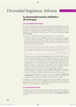 Lasvariedadesdelalengua
No todos los hablantes de una lengua se expresan de la misma manera: en el norte de
la Península no se habla igual que en el sur; y los profesores tampoco hablan igual que
sus alumnos. Incluso tú mismo no te expresas del mismo modo cuando vas a un esta-
blecimiento a comprar algo que cuando estás jugando con tus amigos. Hay, por tanto,
distintas formas de hablar una misma lengua. Y a esas formas las llamamos varieda-
des de la lengua.
La existencia de variedades de una misma lengua obedece a diversos factores:
– Una lengua cambia a lo largo del tiempo: cambian la pronunciación, las palabras,
el modo de construir las oraciones… Surgen, de este modo, distintas variedades,
propias de periodos históricos determinados. Si leemos, por ejemplo, una obra de
los últimos siglos de la Edad Media, nos encontraremos con un castellano en el que
hay formas diferentes de las actuales:
Guarda tu lengua, e non quieras mucho fablar en público nin en secreto de tu menor,
ygual, e mayor, en especialmente de tu señor, o rey; que, por secreto que tú el mal dixe-
res, guárdate que non pase alguna ave por el ayre bolando, que le lieve las nuevas.
ALFONSO MARTÍNEZ DE TOLEDO
– Una lengua ocupa un determinado territorio, dentro del cual los hablantes perte-
necientes a una zona geográfica concreta emplean el idioma de un modo caracterís-
tico. En el español hay dos grandes áreas lingüísticas: el área del español septentrio-
nal, que ocupa el norte de la Península, y el área del español meridional, que se
extiende por el sur de la Península y Canarias. A ellas hay que añadir el área del es-
pañol de América. A su vez, dentro de esas grandes zonas se pueden reconocer
distintas variedades o modalidades; el español de Canarias o las hablas andaluzas
constituyen, por ejemplo, distintas modalidades del español meridional.
– Una lengua presenta diferentes usos según el grupo social y cultural al que perte-
necen los hablantes. No hablan de la misma manera un marinero, un campesino,
un médico o un abogado; cada uno emplea la lengua de una forma distinta.
– Una lengua se utiliza de diferente modo en función de las distintas situaciones de
comunicación. Un científico, por ejemplo, no se expresa igual con su familia o sus
amigos que cuando está pronunciando una conferencia ante sus colegas.
En definitiva, una lengua no presenta una única forma que los hablantes utilicen siem-
pre del mismo modo, sino que tiene variantes que dependen de las circunstancias del
emisor (la época en la que vive, el lugar del que procede, el nivel sociocultural al que
pertenece…) o de la situación de comunicación.
Lasvariedadessociales
El habla es un espejo en el que se reflejan no solamente la procedencia de la persona o
su estado de ánimo, sino otros aspectos como su edad, su formación o su pertenencia
a un determinado grupo social. En este sentido hablamos de variedades sociales de
la lengua.
Diversidad lingüística. Informe
Ladiversidadsocialyestilística
delalengua
104
����������������������������� ��������������
 