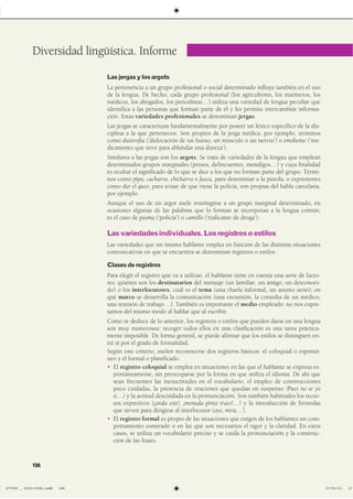 Lasjergasylosargots
La pertenencia a un grupo profesional o social determinado influye también en el uso
de la lengua. De hecho, cada grupo profesional (los agricultores, los marineros, los
médicos, los abogados, los periodistas…) utiliza una variedad de lengua peculiar que
identifica a las personas que forman parte de él y les permite intercambiar informa-
ción. Estas variedades profesionales se denominan jergas.
Las jergas se caracterizan fundamentalmente por poseer un léxico específico de la dis-
ciplina a la que pertenecen. Son propios de la jerga médica, por ejemplo, términos
como diastrofia (‘dislocación de un hueso, un músculo o un nervio’) o emoliente (‘me-
dicamento que sirve para ablandar una dureza’).
Similares a las jergas son los argots. Se trata de variedades de la lengua que emplean
determinados grupos marginales (presos, delincuentes, mendigos…) y cuya finalidad
es ocultar el significado de lo que se dice a los que no forman parte del grupo. Térmi-
nos como pipa, cacharra, chicharra o fusca, para denominar a la pistola, o expresiones
como dar el queo, para avisar de que viene la policía, son propias del habla carcelaria,
por ejemplo.
Aunque el uso de un argot suele restringirse a un grupo marginal determinado, en
ocasiones algunas de las palabras que lo forman se incorporan a la lengua común;
es el caso de pasma (‘policía’) o camello (‘traficante de droga’).
Lasvariedadesindividuales.Losregistrosoestilos
Las variedades que un mismo hablante emplea en función de las distintas situaciones
comunicativas en que se encuentra se denominan registros o estilos.
Clasesderegistros
Para elegir el registro que va a utilizar, el hablante tiene en cuenta una serie de facto-
res: quiénes son los destinatarios del mensaje (un familiar, un amigo, un desconoci-
do) o los interlocutores; cuál es el tema (una charla informal, un asunto serio); en
qué marco se desarrolla la comunicación (una excursión, la consulta de un médico,
una reunión de trabajo…). También es importante el medio empleado: no nos expre-
samos del mismo modo al hablar que al escribir.
Como se deduce de lo anterior, los registros o estilos que pueden darse en una lengua
son muy numerosos: recoger todos ellos en una clasificación es una tarea práctica-
mente imposible. De forma general, se puede afirmar que los estilos se distinguen en-
tre sí por el grado de formalidad.
Según este criterio, suelen reconocerse dos registros básicos: el coloquial o espontá-
neo y el formal o planificado.
� El registro coloquial se emplea en situaciones en las que el hablante se expresa es-
pontáneamente, sin preocuparse por la forma en que utiliza el idioma. De ahí que
sean frecuentes las inexactitudes en el vocabulario, el empleo de construcciones
poco cuidadas, la presencia de oraciones que quedan en suspenso (Pues no sé yo
si…) y la actitud descuidada en la pronunciación. Son también habituales los recur-
sos expresivos (¡anda este!, ¡menuda pinta traes!…) y la introducción de fórmulas
que sirven para dirigirse al interlocutor (oye, mira…).
� El registro formal es propio de las situaciones que exigen de los hablantes un com-
portamiento esmerado o en las que son necesarios el rigor y la claridad. En estos
casos, se utiliza un vocabulario preciso y se cuida la pronunciación y la construc-
ción de las frases.
Diversidad lingüística. Informe
106
����������������������������� ��������������
 