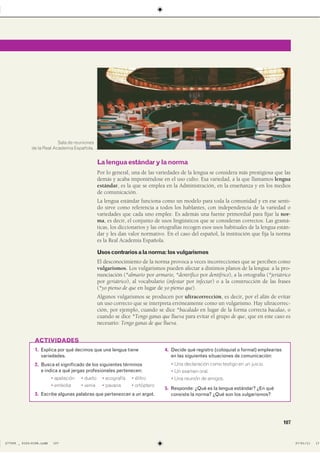 107
1. Explica por qué decimos que una lengua tiene
variedades.
2. Busca el significado de los siguientes términos
e indica a qué jergas profesionales pertenecen:
� apelación � dueto � ecografía � élitro
� embolia � venia � pavana � ortóptero
3. Escribe algunas palabras que pertenezcan a un argot.
4. Decide qué registro (coloquial o formal) emplearías
en las siguientes situaciones de comunicación:
� Una declaración como testigo en un juicio.
� Un examen oral.
� Una reunión de amigos.
5. Responde: ¿Qué es la lengua estándar? ¿En qué
consiste la norma? ¿Qué son los vulgarismos?
ACTIVIDADES
Lalenguaestándarylanorma
Por lo general, una de las variedades de la lengua se considera más prestigiosa que las
demás y acaba imponiéndose en el uso culto. Esa variedad, a la que llamamos lengua
estándar, es la que se emplea en la Administración, en la enseñanza y en los medios
de comunicación.
La lengua estándar funciona como un modelo para toda la comunidad y en ese senti-
do sirve como referencia a todos los hablantes, con independencia de la variedad o
variedades que cada uno emplee. Es además una fuente primordial para fijar la nor-
ma, es decir, el conjunto de usos lingüísticos que se consideran correctos. Las gramá-
ticas, los diccionarios y las ortografías recogen esos usos habituales de la lengua están-
dar y les dan valor normativo. En el caso del español, la institución que fija la norma
es la Real Academia Española.
Usoscontrariosalanorma:losvulgarismos
El desconocimiento de la norma provoca a veces incorrecciones que se perciben como
vulgarismos. Los vulgarismos pueden afectar a distintos planos de la lengua: a la pro-
nunciación (*almario por armario, *dentrífico por dentífrico), a la ortografía (*jeriátrico
por geriátrico), al vocabulario (infestar por infectar) o a la construcción de las frases
(*yo pienso de que en lugar de yo pienso que).
Algunos vulgarismos se producen por ultracorrección, es decir, por el afán de evitar
un uso correcto que se interpreta erróneamente como un vulgarismo. Hay ultracorrec-
ción, por ejemplo, cuando se dice *bacalado en lugar de la forma correcta bacalao, o
cuando se dice *Tengo ganas que llueva para evitar el grupo de que, que en este caso es
necesario: Tengo ganas de que llueva.
Sala de reuniones
de la Real Academia Española.
����������������������������� ��������������
 