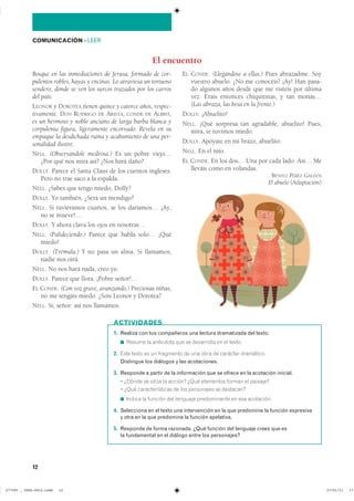 12
COMUNICACIÓN ��LEER
Bosque en las inmediaciones de Jerusa, formado de cor-
pulentos robles, hayas y encinas. Lo atraviesa un tortuoso
sendero, donde se ven los surcos trazados por los carros
del país.
LEONOR y DOROTEA tienen quince y catorce años, respec-
tivamente. DON RODRIGO DE ARISTA, CONDE DE ALBRIT,
es un hermoso y noble anciano de larga barba blanca y
corpulenta figura, ligeramente encorvado. Revela en su
empaque la desdichada ruina y acabamiento de una per-
sonalidad ilustre.
NELL. (Observándole medrosa.) Es un pobre viejo…
¿Por qué nos mira así? ¿Nos hará daño?
DOLLY. Parece el Santa Claus de los cuentos ingleses.
Pero no trae saco a la espalda.
NELL. ¿Sabes que tengo miedo, Dolly?
DOLLY. Yo también. ¿Será un mendigo?
NELL. Si tuviéramos cuartos, se los daríamos… ¡Ay,
no se mueve!…
DOLLY. Y ahora clava los ojos en nosotras…
NELL. (Palideciendo.) Parece que habla solo… ¡Qué
miedo!
DOLLY. (Trémula.) Y no pasa un alma. Si llamamos,
nadie nos oirá.
NELL. No nos hará nada, creo yo.
DOLLY. Parece que llora. ¡Pobre señor!…
EL CONDE. (Con voz grave, avanzando.) Preciosas niñas,
no me tengáis miedo. ¿Sois Leonor y Dorotea?
NELL. Sí, señor: así nos llamamos.
EL CONDE. (Llegándose a ellas.) Pues abrazadme. Soy
vuestro abuelo. ¿No me conocéis? ¡Ay! Han pasa-
do algunos años desde que me visteis por última
vez. Erais entonces chiquitinas, y tan monas…
(Las abraza, las besa en la frente.)
DOLLY. ¡Abuelito!
NELL. ¡Qué sorpresa tan agradable, abuelito! Pues,
mira, te tuvimos miedo.
DOLLY. Apóyate en mi brazo, abuelito.
NELL. En el mío.
EL CONDE. En los dos… Una por cada lado. Así… Me
lleváis como en volandas.
BENITO PÉREZ GALDÓS
El abuelo (Adaptación)
El encuentro
1. Realiza con tus compañeros una lectura dramatizada del texto.
◾ Resume la anécdota que se desarrolla en el texto.
2. Este texto es un fragmento de una obra de carácter dramático.
Distingue los diálogos y las acotaciones.
3. Responde a partir de la información que se ofrece en la acotación inicial.
� ¿Dónde se sitúa la acción? ¿Qué elementos forman el paisaje?
� ¿Qué características de los personajes se destacan?
◾ ������ �� ������� ��� �������� ������������ �� ��� ����������
4. Selecciona en el texto una intervención en la que predomine la función expresiva
y otra en la que predomine la función apelativa.
5. Responde de forma razonada. ¿Qué función del lenguaje crees que es
la fundamental en el diálogo entre los personajes?
ACTIVIDADES
���������������������������� ��������������
 