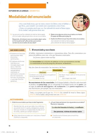 14
1. Aísla los enunciados que hay en este fragmento:
Querida hija mía, ya ves que estoy muy enferma y
que pronto moriré. Cuando yo desaparezca, promé-
teme que mirarás en el espejo todos los días. En él
me verás y sabrás que siempre velo por ti.
◾ ¿Qué clase de enunciados son: oraciones o frases?
Justifica tu respuesta.
2. ¿A qué clase pertenecen los siguientes enunciados?
Razona tu respuesta.
◾ Transforma los titulares para convertirlos
en oraciones.
ACTIVIDADES
ESTUDIO DE LA LENGUA ��GRAMÁTICA
–Veo a una linda moza, que me mira y mueve los labios como si hablase, y
que lleva, ¡caso extraño!, un vestido azul, exactamente como el mío.
–Tonta, es tu propia cara la que ves. Ese redondel de metal se llama espejo.
En la ciudad, cada persona tiene uno.
Modalidaddelenunciado
1. Las secuencias Ese redondel de metal se llama espejo
y En la ciudad, cada persona tiene uno son enunciados.
Responde. ¿Contienen esos enunciados algún verbo
en forma personal? ¿Recuerdas qué nombre
reciben los enunciados de esa clase?
2. Selecciona algunos otros enunciados en el texto
El espejo de Matsuyama (pág. 8).
3. Explica la diferencia que hay entre estos enunciados:
Ese redondel de metal se llama espejo.
¿Ese redondel de metal se llama espejo?
1. Elenunciadoysusclases
Al hablar, expresamos sentimientos o transmitimos ideas. Para ello construimos con-
juntos de palabras como este, a los que llamamos enunciados:
Los jóvenes esposos tenían una hija.
Los enunciados son conjuntos de palabras con los que expresamos una idea
o un sentimiento en forma de pregunta, afirmación, exclamación…
Hay dos clases de enunciados: las oraciones y las frases.
Reconocimiento de los enunciados. En la lengua hablada, al final de cada enunciado
se produce una pausa larga, que se corresponde en la lengua escrita con un punto, con
un signo de cierre de interrogación o de exclamación o con puntos suspensivos. En
esta intervención, por ejemplo, hay tres enunciados:
Tonta, es tu propia cara la que ves. [PAUSA] Ese redondel de metal se llama espejo.
[PAUSA] En la ciudad, cada persona tiene uno. [PAUSA]
Contienen uno o más verbos conjugados en
forma personal. Ejemplo:
Ellos tenían una hija.
No llevan ningún verbo en forma personal.
Ejemplo:
¡Qué imagen más linda!
Frases
Enunciados
La selección femenina de hockey, a semifinales
Dos personas, víctimas de sendos raptos
QUÉ DEBES SABER
� ��������� �� ��������
para expresar ideas,
emociones,
sentimientos…
� �� �������� �� ������
distintas a sus
mensajes según cuál
sea su intención:
informar (función
representativa),
manifestar un
sentimiento o emoción
(función expresiva),
formular una pregunta
o una orden (función
apelativa).
Oraciones
���������������������������� ��������������
 