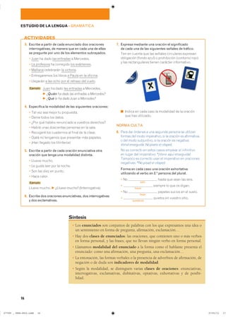 � Los enunciados son conjuntos de palabras con los que expresamos una idea o
un sentimiento en forma de pregunta, afirmación, exclamación…
� Hay dos clases de enunciados: las oraciones, que contienen uno o más verbos
en forma personal, y las frases, que no llevan ningún verbo en forma personal.
� Llamamos modalidad del enunciado a la forma como el hablante presenta el
enunciado: como una afirmación, una pregunta, una exclamación…
� La entonación, las formas verbales o la presencia de adverbios de afirmación, de
negación o de duda son indicadores de modalidad.
� Según la modalidad, se distinguen varias clases de oraciones: enunciativas,
interrogativas, exclamativas, dubitativas, optativas, exhortativas y de posibi-
lidad.
Síntesis
3. Escribe a partir de cada enunciado dos oraciones
interrogativas, de manera que en cada una de ellas
se pregunte por uno de los elementos subrayados.
� Juan ha dado las entradas a Mercedes.
� La profesora ha corregido los exámenes.
� Mañana celebrarán la victoria.
� Entregaremos los libros a Paula en la oficina.
� Llegarán a las ocho por el retraso del vuelo.
Ejemplo Juan ha dado las entradas a Mercedes.
F ¿Quién ha dado las entradas a Mercedes?
F ¿Qué le ha dado Juan a Mercedes?
4. Especifica la modalidad de las siguientes oraciones:
� Tal vez sea mejor tu propuesta.
� Deme todos los datos.
� ¿Por qué habéis renunciado a vuestros derechos?
� Habrá unas doscientas personas en la sala.
� Recogeré los cuadernos al final de la clase.
� Ojalá no tengamos que presentar más papeles.
� ¡Han llegado los titiriteros!
5. Escribe a partir de cada oración enunciativa otra
oración que tenga una modalidad distinta.
� Llueve mucho.
� Le gusta leer por la noche.
� Son las diez en punto.
� Hace calor.
Ejemplo
Llueve mucho. F ¿Llueve mucho? ���������������
6. Escribe dos oraciones enunciativas, dos interrogativas
y dos exclamativas.
7. Expresa mediante una oración el significado
de cada una de las siguientes señales de tráfico.
Ten en cuenta que las señales circulares expresan
obligación (fondo azul) o prohibición (contorno rojo)
y las rectangulares tienen carácter informativo.
■ ������ �� ���� ���� �� ��������� �� �� �������
que has utilizado.
NORMA CULTA
8. Para dar órdenes a una segunda persona se utilizan
formas del modo imperativo, si la oración es afirmativa,
o del modo subjuntivo, si la oración es negativa:
Venid enseguida; No piséis el césped.
No es correcto en estos casos emplear el infinitivo
en lugar del imperativo: *¡Venir aquí enseguida!
Tampoco es correcto usar el imperativo en oraciones
negativas: *No pisad el césped.
Forma en cada caso una oración exhortativa
utilizando el verbo en 2.ª persona del plural.
� No
salir
hasta que sean las seis.
�
hacer
siempre lo que os digan.
� No
dejar
papeles sucios en el suelo.
�
quedarse
quietos en vuestro sitio.
ACTIVIDADES
16
ESTUDIO DE LA LENGUA ��GRAMÁTICA
���������������������������� ��������������
 
