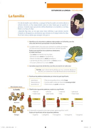 17
ESTUDIO DE LA LENGUA ��VOCABULARIO
1. Identifica en la cita anterior palabras relacionadas con la familia y escribe
otros diez términos que expresen vínculos familiares.
2. La palabra árbol y las voces que nombran sus partes se emplean
con frecuencia en el ámbito de la familia en sentido figurado.
Explica qué significan los sustantivos destacados
en estas oraciones:
� Esa rama de la familia vive muy lejos.
� Mi familia tiene raíces en Sudamérica.
� Ramón ha elaborado su árbol genealógico.
� Las familias de Ana y Juan tienen un tronco común.
� Vi a Juan y Elena con su nuevo retoño.
3. Lee estas acepciones de familiar y escribe una oración en cada caso:
familiar. adj. 1. De la familia. 2. Que es muy conocido. 3. Que es
sencillo y sin ceremonia. ll sust. 4. Persona de la misma familia.
4. Sustituye las palabras destacadas por otras de igual significado.
� Elías se enorgullece de su noble linaje.
� Los dos están unidos por lazos de consanguinidad.
� Carlos tiene una prole numerosa.
5. Clasifica las siguientes palabras y explica su significado:
� fraternal � afiliarse � maternal � patriarcal
� maternidad � paternalista � filial � fraternidad
6. El elemento compositivo de origen griego -gamia significa ‘unión’.
Explica el significado de las siguientes palabras:
� bigamia � poligamia � monogamia � endogamia � exogamia
Un día la madre cayó enferma, y aunque la hija la cuidó con tierno afecto y
solícito desvelo, se fue empeorando cada vez más, hasta que no quedó es-
peranza. Cuando supo que pronto debía abandonar a su marido y a su hija,
llamó a su hija y le dijo:
–Querida hija mía, ya ves que estoy muy enferma y que pronto moriré.
Cuando yo desaparezca, prométeme que mirarás en el espejo todos los días.
En él me verás y sabrás que siempre velo por ti.
Lafamilia
parentesco
descendencia
ascendencia
DICCIONARIO VISUAL
La familia
Ancestros
Vástagos
Padre Madre Hijo Hermano
���������������������������� ��������������
 