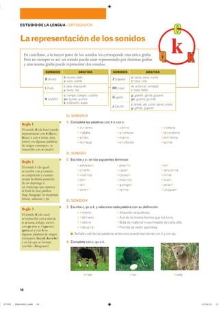 18
ESTUDIO DE LA LENGUA ��ORTOGRAFÍA
Larepresentacióndelossonidos
En castellano, a la mayor parte de los sonidos les corresponde una única grafía.
Pero no siempre es así: un sonido puede estar representado por distintas grafías
y una misma grafía puede representar dos sonidos.
EL SONIDO B
1. Completa las palabras con b o con v.
� in✱ierno � cier✱o � ✱ictoria
� ✱atalla � a✱entura � la✱oratorio
� a✱eto � nue✱o � em✱lema
� no✱leza � e✱ullición � so✱re
EL SONIDO I
2. Escribe y o i en los siguientes términos:
� saharau✱ � prec✱o � le✱
� c✱erto � cara✱ � renunc✱a
� ✱nd✱ce � convo✱ � m✱el
� do✱ � mús✱ca � bue✱
� re✱ � guiriga✱ � jerse✱
� virre✱ � re✱no � Urugua✱
EL SONIDO K
3. Escribe c, qu o k, y relaciona cada palabra con su definición.
� ✱imono � Absurdo, angustioso.
� ✱af✱iano � Ave de la misma familia que los loros.
� ✱otorra � Bota de material impermeable de caña alta.
� ✱atius✱a � Prenda de vestir japonesa.
◾ Señala cuál de las palabras anteriores puede escribirse con k y con qu.
4. Completa con c, qu o k.
Regla 1
El sonido B (de bota) puede
representarse con b (barco,
blusa) o con v (vista, vela,
avión); en algunas palabras
de origen extranjero, se
transcribe con w (watio).
Regla 2
El sonido I (de igual)
se escribe con y cuando
es conjunción y cuando
ocupa la última posición
de un diptongo o
un triptongo que aparece
al final de una palabra
(hay, Paraguay). Se exceptúan
bonsái, saharaui y fui.
Regla 3
El sonido K (de casa)
se transcribe con c ante a,
o, u (casa, colegio, curso),
con qu ante e, i (quemar,
química) y con k en
algunas palabras de origen
extranjero (kayak, karaoke)
y en las que se forman
con kilo- (kilogramo).
B (buzo)
I (hilo)
b: bueno, bota
v: vino, viento
i: idea, impresión
y: buey, rey
K (cañón)
c: campo, colegio, culebra
qu: queso, quince
k: kilómetro, koala
J (jaula)
j: jamás, ajo, junio, ajeno, jinete
g: gélido, gigante
SONIDOS GRAFÍAS
Z (zapato)
z: zarza, zona, zumo
c: cera, cine
RR (risa)
rr: arrancar, arrebato
r: rosa, ratón
G (gato)
g: galeón, gorila, gusano
gu: guerra, guinda
SONIDOS GRAFÍAS
o✱api ✱iwi ✱oala
���������������������������� ��������������
 