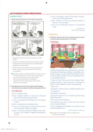 20
ACTIVIDADES COMPLEMENTARIAS
COMUNICACIÓN
1. Observa esta situación comunicativa y responde.
� ¿Quién es el emisor y quién el receptor en cada
viñeta?
� ¿Cuál es el mensaje de cada una de estas viñetas?
¿Qué elemento propio del cómic se emplea para
presentar esos mensajes?
� ¿Qué función del lenguaje crees que predomina
en las intervenciones de cada emisor? Razona
tu respuesta.
◾ Esta tira puede considerarse también como un único
mensaje creado por un solo emisor y transmitido
por un canal visual y escrito. ¿Quién sería
el emisor en este caso? ¿Y el receptor?
¿Qué otra función del lenguaje intervendría
en este nuevo análisis?
2. Ejemplifica las tres funciones básicas del lenguaje
con distintos enunciados extraídos del siguiente texto:
La redacción
CLAUDIO. ¿Quería verme?
GERMÁN. Siéntate, hombre. Se trata de esa redacción
sobre el fin de semana. Me preocupa.
CLAUDIO. ¿La puntuación? Me hago un lío con el punto
y coma.
GERMÁN. La puntuación está bastante bien.
CLAUDIO. Se me dan mejor las ciencias, pero este año
me he propuesto mejorar en Lengua.
GERMÁN. Se trata del contenido. Hablas de otro chico
de clase, y de su familia. A alguien le podría pare-
cer mal.
CLAUDIO. ¿Se lo parece a usted? ¿O se refiere a otra per-
sona? ¿Lo ha leído alguien más?
GERMÁN. Todavía no. Pero estoy pensando dárselo al
director, a ver qué opina.
CLAUDIO. No lo escribí para el director. Lo escribí para
usted.
JUAN MAYORGA
El chico de la última fila
GRAMÁTICA
3. Identifica cada uno de los enunciados que pronuncian
los personajes del siguiente microrrelato:
Náufragos
La balsa, abandonada a los caprichos de la corriente y
sin ninguna voluntad que la rigiera. Unas tablas carco-
midas. Un palo con unos calzoncillos flotando al vien-
to. Dos hombres echados sin que el sol pudiese herir,
ya, sus pupilas ausentes.
–Tengo sed –dijo García, que era un náufrago vulgar.
La balsa entraba, en aquel momento, en la playa de
Miami. Canoas, bañistas, mujeres extraordinarias.
–Oigo voces…
–Espejismo –sentenció García, siempre mirando al sol.
–Sí, espejismo…
Los bañistas comentaron:
–Qué gentes más raras. Ya no saben qué hacer para
llamar la atención.
–Yo lo encuentro de mal gusto…
Y la corriente, poco a poco, arrastró de nuevo la balsa
hacia el océano Atlántico.
Los dos náufragos iban llegando a este punto en que
resulta tan difícil morir…
ESTEBAN PADRÓS DE PALACIOS
◾ Clasifica los enunciados que has identificado
en oraciones y frases.
���������������������������� ��������������
 