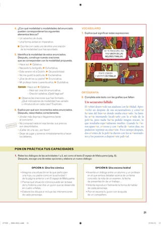 21
1. Relee los diálogos de las actividades 1 y 2, así como el texto El espejo de Matsuyama (pág. 8).
Después, escoge una de estas opciones y elabora un nuevo diálogo:
PON EN PRÁCTICATUS CAPACIDADES
OPCIÓN A: Una tira cómica
� ������� ��� ��������� �� �� ��� ����������
una hija y su padre como en la actividad 1
de la página anterior o en El espejo de Matsuyama.
� Piensa qué situación cómica puede ser la base
de tu historia y escribe un guion que se desarrolle
en cuatro viñetas.
� Elabora los dibujos e incluye las intervenciones
de cada personaje.
OPCIÓN B: Una escena teatral
� ������� �� ������� ����� �� ������ � �� ��������
en el que ambos debatan acerca de un tema
concreto: la nota de un examen, la fecha
de presentación de un trabajo…
� ������� ���������� ��������� �� ����� �� ������
de cada personaje.
� Pon en escena tu guion con la ayuda
de un compañero.
4. ¿Con qué modalidad o modalidades del enunciado
pueden corresponderse los siguientes
elementos léxicos?
� Un adverbio de duda.
� Una forma verbal en imperativo.
◾ Escribe con cada uno de ellos una oración
de la modalidad que has apuntado.
5. Identifica la modalidad de estos enunciados.
Después, construye nuevas oraciones
que se correspondan con la modalidad propuesta.
� Hace sol. F Optativa.
� Necesito tu bolígrafo. F Exhortativa.
� Este verano iré a Dublín. F De posibilidad.
� No me gustó la película. F Exclamativa.
� ¿Ese de ahí es su padre? F Enunciativa.
� Mi profesor tiene cuarenta años. F Dubitativa.
Ejemplo Hace sol. F Optativa.
– Hace sol: oración enunciativa.
– Oración optativa: ¡Ojalá haga sol!
◾ Observa las oraciones que has formado.
¿Qué indicadores de modalidad has variado
o introducido en cada caso? Explícalo.
6. Explica por qué son incorrectos estos enunciados.
Después, reescríbelos correctamente.
� ¡Andar más deprisa o llegaremos tarde
al concierto!
� No comprad nada en esa tienda: sus precios
son desorbitados.
� ¡Callar de una vez, por favor!
� Dejar de jugar y poneros inmediatamente a hacer
los deberes.
VOCABULARIO
7. Explica qué significan estas expresiones:
ORTOGRAFÍA
8. Completa este texto con las grafías que faltan:
Un secuestro fallido
El ✱ehén desen✱edó sus ataduras con fa✱ilidad. Apro-
✱echó un despiste de sus secuestradores y consi✱ió
fu✱arse del bún✱er donde estaba ence✱ado. Su fami-
lia se✱ía intentando locali✱arlo con la a✱uda de la
poli✱ía, pero nadie ha✱ía pedido ningún rescate, lo
que resultaba espe✱ialmente insólito. Cuando lo ✱ie-
ron apare✱er, o✱eroso y con ✱arba de ✱arios días, no
pudieron reprimir su emo✱ión. Poco tiempo después,
dos a✱entes de la poli✱ía dieron con los se✱uestrado-
res y los pusieron a disposi✱ión judi✱ial.
PONTE CÓMODA
Y SIÉNTETE EN FAMILIA.
NO TE PREOCUPES: ESO
PASA HASTA EN LAS
MEJORES FAMILIAS.
CORREGIR
���������������������������� ��������������
 
