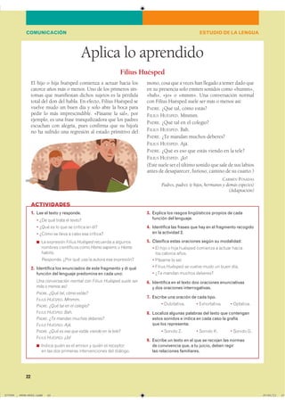 22
Aplica lo aprendido
El hijo o hija huésped comienza a actuar hacia los
catorce años más o menos. Uno de los primeros sín-
tomas que manifiestan dichos sujetos es la pérdida
total del don del habla. En efecto, Filius Huésped se
vuelve mudo un buen día y solo abre la boca para
pedir lo más imprescindible. «Pásame la sal», por
ejemplo, es una frase tranquilizadora que los padres
escuchan con alegría, pues confirma que su hijo/a
no ha sufrido una regresión al estado primitivo del
mono, cosa que a veces han llegado a temer dado que
en su presencia solo emiten sonidos como «humm»,
«bah», «jo» o «mmm». Una conversación normal
con Filius Huésped suele ser más o menos así:
PADRE. ¿Qué tal, cómo estás?
FILIUS HUÉSPED. Mmmm.
PADRE. ¿Qué tal en el colegio?
FILIUS HUÉSPED. Bah.
PADRE. ¿Te mandan muchos deberes?
FILIUS HUÉSPED. Ajá.
PADRE. ¿Qué es eso que estás viendo en la tele?
FILIUS HUÉSPED. ¡Jo!
(Este suele ser el último sonido que sale de sus labios
antes de desaparecer, furioso, camino de su cuarto.)
CARMEN POSADAS
Padres, padres (e hijos, hermanos y demás especies)
(Adaptación)
Filius Huésped
1. Lee el texto y responde.
� ¿De qué trata el texto?
� ¿Qué es lo que se critica en él?
� ¿Cómo se lleva a cabo esa crítica?
◾ La expresión Filius Huésped recuerda a algunos
nombres científicos como Homo sapiens u Homo
habilis.
■ Responde. ¿Por qué usa la autora esa expresión?
2. Identifica los enunciados de este fragmento y di qué
función del lenguaje predomina en cada uno:
Una conversación normal con Filius Huésped suele ser
más o menos así:
PADRE. ¿Qué tal, cómo estás?
FILIUS HUÉSPED. Mmmm.
PADRE. ¿Qué tal en el colegio?
FILIUS HUÉSPED. Bah.
PADRE. ¿Te mandan muchos deberes?
FILIUS HUÉSPED. Ajá.
PADRE. ¿Qué es eso que estás viendo en la tele?
FILIUS HUÉSPED. ¡Jo!
◾ ������ ����� �� �� ������ � ����� �� ��������
en las dos primeras intervenciones del diálogo.
3. Explica los rasgos lingüísticos propios de cada
función del lenguaje.
4. Identifica las frases que hay en el fragmento recogido
en la actividad 2.
5. Clasifica estas oraciones según su modalidad:
� El hijo o hija huésped comienza a actuar hacia
los catorce años.
� Pásame la sal.
� Filius Huésped se vuelve mudo un buen día.
� ¿Te mandan muchos deberes?
6. Identifica en el texto dos oraciones enunciativas
y dos oraciones interrogativas.
7. Escribe una oración de cada tipo.
� Dubitativa. � Exhortativa. � Optativa.
8. Localiza algunas palabras del texto que contengan
estos sonidos e indica en cada caso la grafía
que los representa:
� Sonido Z. � Sonido K. � Sonido G.
9. Escribe un texto en el que se recojan las normas
de convivencia que, a tu juicio, deben regir
las relaciones familiares.
ACTIVIDADES
ESTUDIO DE LA LENGUACOMUNICACIÓN
���������������������������� ��������������
 
