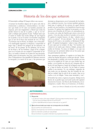 24
COMUNICACIÓN ��LEER
El historiador arábigo El Ixaquí refiere este suceso:
«Cuentan los hombres dignos de fe (pero solo Alá es
omnisciente y poderoso y misericordioso y no duer-
me) que hubo en El Cairo un hombre poseedor de
riquezas, pero tan magnánimo y liberal que todas las
perdió menos la casa de su padre, y que se vio for-
zado a trabajar para ganarse el pan. Trabajó tanto que
el sueño lo rindió una noche debajo de una higuera
de su jardín y vio en el sueño a un hombre empapado
que se sacó de la boca una moneda de oro y le dijo:
“Tu fortuna está en Persia, en Isfaján; vete a buscarla”.
A la madrugada siguiente se despertó y emprendió el
largo viaje y afrontó los peligros de los desiertos, de
las naves, de los piratas, de los idólatras, de los ríos,
de las fieras y de los hombres. Llegó al fin a Isfaján,
pero en el recinto de esa ciudad lo sorprendió la no-
che y se tendió a dormir en el patio de una mezquita.
Había, junto a la mezquita, una casa, y por el decreto de
Dios Todopoderoso una pandilla de ladrones atravesó
la mezquita y se metió en la casa, y las personas que
dormían se despertaron con el estruendo de los ladro-
nes y pidieron socorro. Los vecinos también gritaron,
hasta que el capitán de los serenos de aquel distrito
acudió con sus hombres y los bandoleros huyeron por
la azotea. El capitán hizo registrar la mezquita y en ella
dieron con el hombre de El Cairo y le menudearon ta-
les azotes con cañas de bambú que estuvo cerca de la
muerte. A los dos días recobró el sentido en la cárcel.
El capitán lo mandó buscar y le dijo: “¿Quién eres y
cuál es tu patria?”. El otro declaró: “Soy de la ciudad
famosa de El Cairo y mi nombre es Mohamed El Ma-
grebí”. El capitán le preguntó: “¿Qué te trajo a Persia?”.
El otro optó por la verdad y le dijo: “Un hombre me
ordenó en un sueño que viniera a Isfaján, porque ahí
estaba mi fortuna. Ya estoy en Isfaján y veo que esa
fortuna que me prometió deben de ser los azotes que
tan generosamente me diste”.
Ante semejantes palabras, el capitán se rio hasta des-
cubrir las muelas del juicio y acabó por decirle: “Hom-
bre desatinado y crédulo, tres veces he soñado con una
casa en la ciudad de El Cairo en cuyo fondo hay un
jardín, y en el jardín un reloj de sol y después del re-
loj de sol una higuera y luego de la higuera una fuen-
te, y bajo la fuente un tesoro. No he dado el menor
crédito a esa mentira. Tú, sin embargo, engendro de
una mula con un demonio, has ido errando de ciu-
dad en ciudad, bajo la sola fe de tu sueño. Que no te
vuelva a ver en Isfaján. Toma estas monedas y vete”.
El hombre las tomó y regresó a la patria. Debajo de la
fuente de su jardín (que era la del sueño del capitán)
desenterró el tesoro. Así Dios le dio bendición y lo re-
compensó y exaltó. Dios es el Generoso, el Oculto».
JORGE LUIS BORGES (basado en Las mil y una noches)
Historia de los dos que soñaron
ACTIVIDADES
COMPRENSIÓN GLOBAL
1. Responde.
� ����� �� �� ������ ��� ����� � �������� ���� ��������������� ������ ������
��� ��� ��� �� ������������ �� ��������� ������
� ����� ����� ������� �� ������ ��������� �� �� �������
2. Marca el enunciado que mejor se corresponde con el relato.
��� ������ ��� ��������������
���� ���������� � ��� ������� ���������� � ��������������
�� �� ���� ���� ������ ��� �����������
��� ������� �� ������ �������� ��� ���������� �� �����
���������������������������� ���������������
 