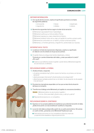25
COMUNICACIÓN ��LEER
OBTENER INFORMACIÓN
13. Con ayuda del diccionario, explica el significado que tienen en el texto
las siguientes palabras:
� ����������� � ������� � ����������
� ��������� � �������� � �������
14. Numera los siguientes hechos según el orden de la narración:
������� ����� ����� �� ����� ����� ��������
������� ����� ��� �� ������� ���� �� �������
������� ������� � �� ���� � ����������� �� �������
������� ������ �� ������ �� �� ����� � �� ������� �� ������ �� ������ ������
������� �� ���������� ��� �� ������ � ������ ��������� �������
�������� �� ������ �������� � ���������� ������ ����� ��� ���������
INTERPRETAR EL TEXTO
15. Localiza en el texto las expresiones religiosas y explica su significado
en relación con el contexto en el que se encuentran.
16. �� ������� ����� �� ������������ hombre desatinado y crédulo�
Teniendo en cuenta el desenlace del relato, ¿crees que está en lo cierto?
¿Por qué?
◾ ������� � ��� �������� ����� �� ������� ������ ����� � ������� engendro
de una mula con un demonio�
REFLEXIONAR SOBRE LA FORMA
17. Analiza el texto y responde.
� �������� ���������� ���� ����� ������ ��� ������� �� ������� � �� ��������
��������
� ���� ���������� ������������ ����� �� ����� �� �� �������������
� ���� ������� �������� ���������� �� �� ������� ��� �� ��������� ��� �� �������
� ��� �� ��������
18. Enumera los marcadores espaciales con los que se describe la situación
del tesoro en el jardín.
19. Transforma el diálogo entre Mohamed y el capitán en una escena dramática.
Ejemplo (Mohamed está en la cárcel ante el capitán.)
�APITÁN��(Con severidad.)���������������������������������
◾ ���������� �� ������ ��� �� ����������
REFLEXIONAR SOBRE EL CONTENIDO
10. Expresa con tus propias palabras la enseñanza que pretende transmitir el relato.
¿Estás de acuerdo con esa enseñanza? Justifica tu respuesta.
11. La acción del relato se desarrolla a partir de un sueño premonitorio. Si tuvieras
un sueño similar, ¿actuarías como Mohamed? Explica por qué.
◾ ����������� ��������� ��� ��� ���������� ����� ��� ����������
� �������������� ������� �� ������ ������������
���������������������������� ���������������
 