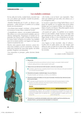 28
COMUNICACIÓN ��LEER
En las calles de Cecilia, ciudad ilustre, encontré una
vez a un cabrero que azuzaba, rozando las paredes,
un rebaño tintineante.
–Hombre bendecido por el cielo –se detuvo a pre-
guntarme–, ¿sabes decirme el nombre de la ciudad
donde nos encontramos?
–¡Los dioses sean contigo! –exclamé–. ¿Cómo puedes
no reconocer la muy ilustre ciudad de Cecilia?
–Compadéceme –repuso–, soy un pastor trashumante.
Mis cabras y yo a veces atravesamos ciudades, pero no
sabemos distinguirlas. Pregúntame el nombre de los
pastizales: los conozco todos, el Prado entre las Rocas,
la Cuesta Verde, la Hierba a la Sombra. Las ciudades
para mí no tienen nombre; son lugares sin hojas que
separan un pastizal de otro.
Muchos años pasaron desde entonces; conocí mu-
chas otras ciudades y recorrí continentes. Un día an-
daba entre esquinas de casas todas iguales: me había
perdido. Pregunté a un transeúnte:
–Los inmortales te protejan, ¿sabes decirme dónde
estamos?
Las ciudades continuas
1. Responde.
� �������� ���������� �� �������� ����� �� ������� � �� ������ ������������
� ������ ���� ������� �� ���� �������� ���� ����
2. Selecciona una intervención del narrador y otra de un personaje.
◾ ��������� ���� ������� �������� ���������� �� ��� �������������� ��� ����������
�� �� ��� �� ��� �����������
3. Caracteriza al pastor mediante algún recurso literario.
������ �������� ��� �������� �� ����� � ��� ���������
4. Anota los verbos de habla con los que el narrador introduce las intervenciones
de los personajes.
◾ �� �������� ����� ���������� ��� �������������� �� ��� ���������� �� �������
������� � �� ������ ���������� ������� �� ������ ��������� ��� ���� ���������
�������������� �� ��� �����������
Ejemplo
5. Teniendo en cuenta las actividades anteriores, explica qué forma del discurso
adopta el texto y qué secuencias textuales lo componen.
ACTIVIDADES
–¡En Cecilia, y así no fuera! –me respondió–. Hace
tanto que andamos por sus calles, mis cabras y yo, y
no conseguimos salir…
Lo reconocí a pesar de su larga barba blanca: era el
pastor de aquella vez. Lo seguían unas pocas cabras
peladas que ya ni siquiera hedían, tan reducidas es-
taban a la piel y los huesos. Mascaban papeles sucios
en los contenedores de basura.
–¡No puede ser! –grité–. Yo también, no sé cuándo,
entré en una ciudad y desde entonces no hago más
que adentrarme por sus calles. ¿Pero cómo hice para
llegar donde tú dices, si me encontraba en otra ciu-
dad, muy lejos de Cecilia, y todavía no he salido
de ella?
–Los lugares se han mezclado –dijo el cabrero–.
Cecilia está en todas partes; en otro tiempo aquí
debía de estar el Prado de la Salvia Baja. Mis cabras
reconocen las hierbas que crecen en la mediana de
las avenidas.
ITALO CALVINO
Las ciudades invisibles (Adaptación)
ESTILO DIRECTO
–Compadéceme –repuso–, soy un pastor
trashumante. Mis cabras y yo a veces atra-
vesamos ciudades, pero no sabemos dis-
tinguirlas.
ESTILO INDIRECTO
Le pidió que le compadeciera, ya que era
un pastor trashumante, y sus cabras y él
a veces atravesaban ciudades, pero no sa-
bían distinguirlas.
���������������������������� ���������������
 