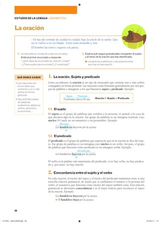 30
ESTUDIO DE LA LENGUA ��GRAMÁTICA
–Tú has ido errando de ciudad en ciudad, bajo la sola fe de tu sueño. Que
no te vuelva a ver en Isfaján. Toma estas monedas y vete.
El hombre las tomó y regresó a la patria.
Laoración
1. �� ���� �������� ������ �� ������ �����������
Aísla el primer enunciado y responde.
� ���� ����� �� ��������� ��� ������� � ������
� ������ ������ ��� ���������� �� ����������
2. Explica qué rasgos gramaticales comparten el sujeto
y el verbo de la oración que has identificado.
◾ �������� ��� ����������� � ��� ��������������
��� ��� �� ��� ��������
1. Laoración.Sujetoypredicado
Como ya sabemos, la oración es un tipo de enunciado que contiene uno o más verbos
conjugados en forma personal. Las oraciones están formadas generalmente por dos gru-
pos de palabras o sintagmas, a los que llamamos sujeto y predicado. Ejemplo:
1.1. Elsujeto
El sujeto es el grupo de palabras que nombra a la persona, el animal o la cosa de
que decimos algo en la oración. Ese grupo de palabras es un sintagma nominal, cuyo
núcleo (N) suele ser un sustantivo o un pronombre. Ejemplo:
SN sujeto
Los bandoleros
N
huyeron por la azotea.
1.2. Elpredicado
El predicado es el grupo de palabras que expresa lo que en la oración se dice del suje-
to. Ese grupo de palabras es un sintagma cuyo núcleo es un verbo. Así pues, el grupo
de palabras que funciona como predicado es un sintagma verbal. Ejemplo:
Los bandoleros
SV predicado
huyeron por la azotea.
N
El verbo es la palabra más importante del predicado; si no hay verbo, no hay predica-
do y, por tanto, no hay oración.
2. Concordanciaentreelsujetoyelverbo
En toda oración, el núcleo del sujeto y el núcleo del predicado mantienen entre sí una
estrecha relación gramatical, de modo que si cambiamos el número o la persona del
verbo, el sustantivo que funciona como núcleo del sujeto también varía. Esta relación
gramatical se denomina concordancia y es el mejor indicio para reconocer el sujeto
de la oración. Ejemplo:
Los bandoleros huyeron por la azotea.
F El bandolero huyó por la azotea.
Sujeto
Tu fortuna
Predicado
está en Persia. Oración F Sujeto 1 Predicado
QUÉ DEBES SABER
� ��� ��������� ����
���������� ����
��������� ��� � ����
������ �� ������
���������
� ��� ��������� �������
�� ����������
������������ �����������
������� �����������
�����������
���������������������������� ���������������
 
