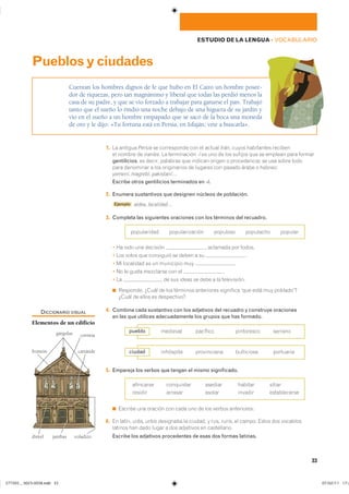 33
ESTUDIO DE LA LENGUA ��VOCABULARIO
1. �� ������� Persia �� ����������� ��� �� ������ Irán� ����� ���������� ��������
�� ������ �� iraníes� �� ����������� -í �� ��� �� ��� ������� ��� �� ������� ���� �������
gentilicios� �� ������ �������� ��� ������� ������ � ������������ �� ��� ����� �����
���� ��������� � ��� ����������� �� ������� ��� ������ ����� � ��������
yemení� magrebí� pakistaní��
Escribe otros gentilicios terminados en -í.
2. Enumera sustantivos que designen núcleos de población.
Ejemplo aldea� localidad�
3. Completa las siguientes oraciones con los términos del recuadro.
����������� �������������� �������� ��������� �������
� �� ���� ��� �������� � �������� ��� ������
� ��� ����� ��� ��������� �� ����� � �� �
� �� ��������� �� �� ��������� ��� �
� �� �� ����� ��������� ��� �� �
� �� �� ��� ����� �� ���� � �� �����������
◾ ��������� ����� �� ��� �������� ���������� ��������� ���� ���� ��� ����������
����� �� ����� �� �����������
4. Combina cada sustantivo con los adjetivos del recuadro y construye oraciones
en las que utilices adecuadamente los grupos que has formado.
5. Empareja los verbos que tengan el mismo significado.
��������� ���������� ������� ������� ������
������� ������� ������ ������� ������������
◾ ������� ��� ������� ��� ���� ��� �� ��� ������ �����������
6. �� ������ urbs, urbis ��������� �� ������� � rus, ruris� �� ������ ����� ��� ���������
������� ��� ���� ����� � ��� ��������� �� �����������
Escribe los adjetivos procedentes de esas dos formas latinas.
Cuentan los hombres dignos de fe que hubo en El Cairo un hombre posee-
dor de riquezas, pero tan magnánimo y liberal que todas las perdió menos la
casa de su padre, y que se vio forzado a trabajar para ganarse el pan. Trabajó
tanto que el sueño lo rindió una noche debajo de una higuera de su jardín y
vio en el sueño a un hombre empapado que se sacó de la boca una moneda
de oro y le dijo: «Tu fortuna está en Persia, en Isfaján; vete a buscarla».
Pueblosyciudades
�������� �������� ���������� �������pueblo
��������� ����������� ���������� ���������ciudad
DICCIONARIO VISUAL
Elementos de un edificio
cariátide
cornisa
voladizo
frontón
jambasdintel
gárgolas
���������������������������� ���������������
 