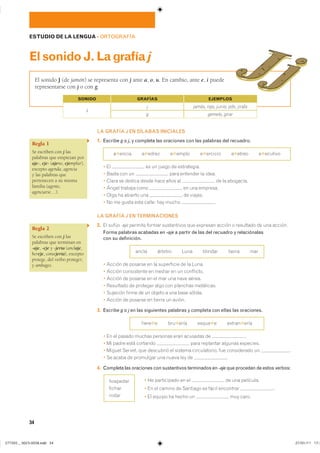 34
ESTUDIO DE LA LENGUA ��ORTOGRAFÍA
ElsonidoJ.Lagrafíaj
LA GRAFÍA J EN SÍLABAS INICIALES
1. Escribe g o j, y completa las oraciones con las palabras del recuadro.
�✱����� �✱����� �✱����� �✱������� �✱����� �✱�������
� �� �� �� ����� �� �����������
� ����� ��� �� ���� �������� �� �����
� ����� �� ������ ����� ���� ���� �� �� �� ���������
� ����� ������� ���� �� ��� ��������
� ���� �� ������� ��� �� �������
� �� �� ����� ���� ������ ��� ����� �
LA GRAFÍA J EN TERMINACIONES
2. �� ������ -aje ������� ������ ����������� ��� �������� ������ � ��������� �� ��� ��������
Forma palabras acabadas en -aje a partir de las del recuadro y relaciónalas
con su definición.
����� ������� ���� ������� ������ ���
� ������ �� ������� �� �� ���������� �� �� �����
� ������ ����������� �� ������ �� �� ����������
� ������ �� ������� �� �� ��� ��� ���� ������
� ��������� �� �������� ���� ��� �������� �����������
� �������� ����� �� �� ������ � ��� ���� �������
� ������ �� ������� �� ������ �� ������
3. Escribe g o j en las siguientes palabras y completa con ellas las oraciones.
����✱� ���✱���� �����✱� ������✱����
� �� �� ������ ������ �������� ���� �������� �� �
� �� ����� ���� �������� ���� ��������� ������� ���������
� ������ ������� ��� ��������� �� ������� ������������� ��� ����������� �� ��
� �� ����� �� ��������� ��� ����� ��� �� �
4. Completa las oraciones con sustantivos terminados en -aje que procedan de estos verbos:
� �� ����������� �� �� �� ��� ���������
� �� �� ������ �� �������� �� ����� ��������� �
� �� ������ �� ����� �� ��� �����
El sonido J (de jamón) se representa con j ante a, o, u. En cambio, ante e, i puede
representarse con j o con g.
GRAFÍAS EJEMPLOS
gemelo, girar
�
j
g
jamás, rojo, junio, jefe, jirafa
SONIDO
Regla 1
Se escriben con j las
palabras que empiezan por
aje-, eje- (ajeno, ejemplar),
excepto agenda, agencia
y las palabras que
pertenecen a su misma
familia (agente,
agenciarse…).
Regla 2
Se escriben con j las
palabras que terminan en
-aje, -eje y -jería (anclaje,
hereje, consejería), excepto
protege, del verbo proteger,
y ambages.
��������
������
�����
���������������������������� ���������������
 