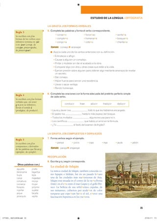 Regla 3
Se escriben con j las
formas de los verbos cuyo
infinitivo termina en -jar
o en -jear (cortejé, de
cortejar; pintarrajeaba,
de pintarrajear).
Regla 4
Se escriben con j las formas
verbales que, sin tener
g ni j en su infinitivo,
llevan el sonido J
(produjiste, de producir).
Regla 5
Se escriben con j los
compuestos y derivados
de las palabras que llevan j
(ejemplar, de ejemplo).
Otras palabras con j
������� ������
��������� ���������
����� �����
����� ��������
��������� �����
�������� �����
�������� �������
�������� �������
����� �������
��������� �������
35
ESTUDIO DE LA LENGUA ��ORTOGRAFÍA
LA GRAFÍA J EN FORMAS VERBALES
5. Completa las palabras y forma el verbo correspondiente.
� �����✱� � �����✱�� � �����✱�
� ������✱� � ������✱� � ������✱�
� �����✱� � ����✱� � ������✱�
Ejemplo ������� F aconsejar
◾ ������ ���� ��� �� ��� ������ ���������� ��� �� �����������
� ����������� � ��������
� ������ � ������� �� ���������
� ������ � ������� ��� ��� �� ������� � �� �����
� �������� ���� ��� ���� � ����� ����� ��� ����� � �� ������
� ������� ������� ����� ������� ���� ������� ���� �������� ������� �� ��������
�� ��������
� ��� ��������
� ����� ������ ���� ������ ��� ������������
� ������ � ����� ��������
� ������ ���������
6. Completa las oraciones con la forma adecuada del pretérito perfecto simple
de cada verbo.
�������� ����� ������ �������� �������
� ����� � ������ ��� ���� �� ��� ��� �������� ����������
� �� ������ ��� ����� �� ��� ������ ��� �������
� ����� ��� ��������� ������ ������ ���� �� ���
� ��� ����������� ��� ����� �� ����� �� �� ��������
� ��� �� ����� ��� ������ �� �������
LA GRAFÍA J EN COMPUESTOS Y DERIVADOS
7. Forma verbos según el ejemplo.
� ������ � ������ � ���� � ���� � ����� � �����
Ejemplo ������ F emparejar
RECOPILACIÓN
8. Escribe g o j según corresponda.
La ciudad de Isfaján
La mítica ciudad de Isfaján, también conocida co-
mo Ispaján o Isfahán, fue en un pasado le✱ano
una de las ciudades más ma✱estuosas de Asia.
Isfaján está situada en el centro de la vie✱a Persia
(Irán), en el e✱e entre el mar Caspio y el golfo Pér-
sico. La belleza de sus reful✱entes cúpulas, de
sus minaretes, cubiertos por azule✱os de color
turquesa que espe✱ean ba✱o el sol, e✱erce una
fascinación hipnótica en los via✱eros.
���������������������������� ���������������
 
