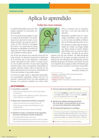 38
Aplica lo aprendido
La palabra Kamchatka suena rara. Mis
amigos españoles la encuentran im-
pronunciable.
Yo no recuerdo tiempo alguno en que
no supiese de Kamchatka. En el prin-
cipio era un país de los tantos a con-
quistar durante mi juego de mesa fa-
vorito, el TEG, Tácticas y Estrategias
de Guerra. Las características épicas
del juego se trasladaban al nombre del
lugar, pero mis oídos juraban además
que la palabra sonaba a gloria.
Soy de los que sienten una comezón eterna por las
cosas remotas. La distancia representa la dimensión
de la aventura que se está dispuesto a emprender:
cuanto más lejana la cima, mayor el coraje necesa-
rio. En el tablero del TEG, mi país natal, Argentina,
está bien abajo y bien a la izquierda. Kamchatka, en
cambio, está bien arriba y bien a la derecha. En las
planas dimensiones de este universo, Kamchatka era
el sitio más distante al que podía aspirar.
A la hora de jugar nadie se disputaba Kamchatka.
Los nacionalistas codiciaban América del Sur, los
exitistas1
, América del Norte, los cultos soñaban con
Europa y los prácticos sentaban sus reales2
sobre
África u Oceanía, que se conquista-
ban fácil y eran aún más fáciles de
defender.
Kamchatka quedaba para mí. Kam-
chatka retumbaba como los tambo-
res de un reino escondido y bárbaro,
que me llamaba para hacerme su rey.
Por entonces no sabía nada de la Kam-
chatka de verdad, esa lengua helada
que Rusia enseña al océano Pacífico
para burlarse de sus vecinos de allen-
de los mares. No sabía de sus nieves
eternas ni de sus cien volcanes. No sabía del glaciar
Mutnovsky ni de sus lagos con aguas corrosivas. No
sabía de sus osos salvajes ni de sus fumarolas ni de las
burbujas de gas que se hinchan como buche de sapo
en la superficie de sus aguas termales. Me bastaba que
tuviese forma de cimitarra3
y que fuese inaccesible.
MARCELO FIGUERAS
Kamchatka (Adaptación)
1 exitistas: en Argentina y Chile, personas que buscan
desmedidamente el éxito.
2 sentaban sus reales: acampaban.
3 cimitarra: sable de hoja ancha y curvada usado por turcos
y persas.
Todas las cosas remotas
1. Lee el texto y responde.
� ���� �� ���������� ����� ������� ��� �������
�� ���������
� ���� ��� ����� ��������� �� ��������� ���� ������
��������� �� �� ������������
2. Observa las características del texto y responde.
� ���� ����� ��� �������� ��������� �� ����
� ���� ���� �� �������� ��������� ������ �� ���
��������������
� ���� ���� �� ����������� �� �� �� �� �������
3. Identifica el sujeto y el predicado de las siguientes
oraciones y subraya sus núcleos respectivos:
� �� ������� Kamchatka ����� �����
� ��� ������ ��������� �� ���������� ���������������
� �� ��������� ���������� �� ��������� �� �� ���������
4. Indica la clase de las palabras destacadas.
Kamchatka quedaba para mí. Kamchatka retumbaba
como los tambores de un reino escondido y bárbaro,
que me llamaba para hacerme su rey.
5. Identifica las palabras del segundo párrafo
(Yo no recuerdo…) que se escriben con g o con j
y di qué sonido representan estas grafías.
6. Convierte este fragmento en un diálogo:
A la hora de jugar nadie se disputaba Kamchatka. Los
nacionalistascodiciabanAméricadelSur,losexitistas,
AméricadelNorte,loscultossoñabanconEuropaylos
prácticos sentaban sus reales sobre África u Oceanía.
◾ ������� �� ������ ��� ������� ��� ��������
ACTIVIDADES
ESTUDIO DE LA LENGUACOMUNICACIÓN
���������������������������� ���������������
 