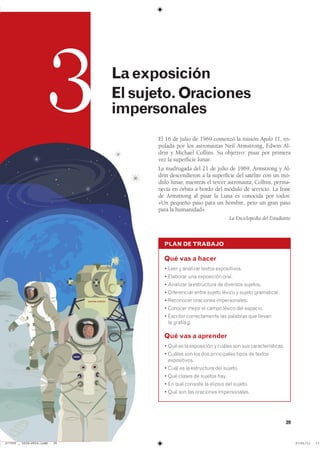 39
3 Laexposición
Elsujeto.Oraciones
impersonales
PLAN DE TRABAJO
Qué vas a hacer
� ���� � �������� ������ ������������
� �������� ��� ���������� �����
� �������� �� ���������� �� �������� ��������
� ����������� ����� ������ ������ � ������ �����������
� ��������� ��������� �������������
� ������� ����� �� ����� ������ ��� ��������
� �������� ������������� ��� �������� ��� �������
�� ������ g�
Qué vas a aprender
� ��� �� �� ���������� � ������ ��� ��� ����������������
� ������ ��� ��� ��� ����������� ����� �� �������
������������
� ���� �� �� ���������� ��� �������
� ��� ������ �� ������� ����
� �� ��� �������� �� ������� ��� �������
� ��� ��� ��� ��������� �������������
El 16 de julio de 1969 comenzó la misión Apolo 11, tri-
pulada por los astronautas Neil Armstrong, Edwin Al-
drin y Michael Collins. Su objetivo: pisar por primera
vez la superficie lunar.
La madrugada del 21 de julio de 1969, Armstrong y Al-
drin descendieron a la superficie del satélite con un mó-
dulo lunar, mientras el tercer astronauta, Collins, perma-
necía en órbita a bordo del módulo de servicio. La frase
de Armstrong al pisar la Luna es conocida por todos:
«Un pequeño paso para un hombre, pero un gran paso
para la humanidad».
La Enciclopedia del Estudiante
���������������������������� ��������������
 