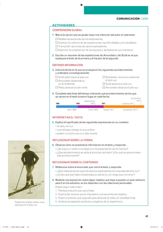 41
COMUNICACIÓN ��LEER
ACTIVIDADES
COMPRENSIÓN GLOBAL
1. Marca la opción que se ajuste mejor a la intención del autor en este texto.
������� ��� ��������� �� ��� �������������
�������� ��� ������� �� ��� ������������� ��� ������������ � ��� �����������
����������� ��������� �� ������ �������������
��������� �� ����������� �� ��� ������� � ��� ������ �� ��� ����������
2. Escribe un resumen de las expediciones de Amundsen y de Scott en el que
expliques el éxito de la primera y el fracaso de la segunda.
OBTENER INFORMACIÓN
3. Indica la fecha en la que se produjeron los siguientes acontecimientos
y ordénalos cronológicamente:
����� ����� ����� �� ���� ���� ���������� �������� � ���������
�� ���� ������������ �����������
�� �� ���������� ����� ������� �� ���� ����
����� ������� �� ���� ������ �������� ������� �� ���� ����
4. Completa esta línea del tiempo indicando qué acontecimientos de los que
se narran en el texto tuvieron lugar en cada fecha:
INTERPRETAR EL TEXTO
5. Explica el significado de las siguientes expresiones en su contexto:
� la cara y la cruz
� una retirada a tiempo es una victoria
� preferir un burro vivo a un león muerto
REFLEXIONAR SOBRE LA FORMA
6. Observa cómo se presenta la información en el texto y responde.
� ��� ����� �� ����� ����������� �� �� ������������ �� ��� �������
� ���� �������������� �� ����� �� ��������� ��� ������ ���� ��� �� ���� ��������
��� ���������������
REFLEXIONAR SOBRE EL CONTENIDO
7. Reflexiona sobre el enunciado que cierra el texto y responde.
� ���� ���� �������� ������� ���� ��� ������������ �� ��������� ��� ���� ����
� ������ ��� ��� ���� ���������� �� �������� � �� ������ ��� ����������
8. Redacta una exposición sobre algún objetivo que haya supuesto un gran esfuerzo
para ti en los estudios, en los deportes o en las relaciones personales.
����� ������ ���� ������
�� ������� �� ������ ��� ��� � �������
�� ������� ��� ������� ��� �� ���������� � ���������� ��� ���������
�� ����� �� ������� ��� �������� ���� �������� �� ���� � �� ��������� ������
�� ������� ��� �������� ��������� � ��������� �� �� ������������
��������� ����
������� ����
����������
����
����� ��������� ��������� ����
1900 1910 1911
�����������
����
����� �������� ����� �����
������� �� �� ���� ����
���������������������������� ��������������
 