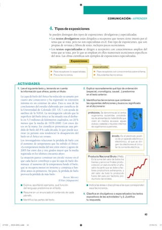 COMUNICACIÓN ��APRENDER
4. Tiposdeexposiciones
Se pueden distinguir dos tipos de exposiciones: divulgativas y especializadas.
� Los textos divulgativos están dirigidos a receptores que tienen cierto interés por el
tema que se trata, pero no son especialistas en él. Este tipo de exposiciones, que son
propias de revistas y libros de texto, incluyen pocos tecnicismos.
� Los textos especializados se dirigen a receptores con conocimientos amplios del
tema que se trata, por lo que se emplean en ellos numerosos tecnicismos específicos
del área. Las obras científicas son ejemplos de exposiciones especializadas.
1. Lee el siguiente texto y, teniendo en cuenta
la información que ofrece, ponle un título:
La capa de hielo del Ártico ha reducido su tamaño por
cuarto año consecutivo y ha registrado su extensión
mínima en un centenar de años. Esta es una de las
conclusiones del estudio elaborado por científicos de
la Universidad de Colorado (EE. UU.) con ayuda de
satélites de la NASA. La investigación calcula que la
superficie del hielo ártico se ha situado tras el deshie-
lo en 5,3 millones de kilómetros cuadrados, un 20%
menos que la media de 1978-2000. Con estos da-
tos en la mano, los científicos pronostican una pér-
dida de hielo del 8% cada década, lo que puede aca-
rrear (si persiste esta tendencia) la desaparición del
hielo en el Ártico en verano.
Los investigadores relacionan la pérdida de hielo con
el aumento de temperatura que ha sufrido el Ártico:
«La temperatura media del aire entre enero y agosto de
2005 fue entre dos y tres grados mayor que la media
registrada en los últimos cincuenta años».
La situación parece constituir un círculo vicioso en el
que cada factor contribuye a que la capa de hielo dis-
minuya: el aumento de la temperatura funde el hielo,
que se recupera menos en invierno y comienza a fun-
dirse antes en primavera. Así pues, la pérdida de hielo
provoca la pérdida de más hielo.
RAFAEL MÉNDEZ
El País (Adaptación)
◾ �������� ��������� ��������� ��� ��������
��� �������� ��������� �� �� �������
◾ ������ �� �� ��������� �� ��������� �� �����
��������
◾ ���������� ��� ������ ��� ������
2. Explica razonadamente qué tipo de ordenación
(espacial, cronológica, causal…) predomina
en el texto anterior.
3. Identifica los tecnicismos que contienen
las siguientes definiciones y busca su significado
en el diccionario:
◾ ������ ��� ����� � ����������� � ��� ��� �������������
���� ������������
4. Clasifica en divulgativos o especializados los textos
expositivos de las actividades 1 y 3. Justifica
tu respuesta.
ACTIVIDADES
Exposiciones
F ���� ���������� �� ��������������
F ����� ������������
F ���� ���������� ��� ������������� ����� �� �����
F ���������� ������������
EspecializadasDivulgativas
protozoos. ����������� ��� � ��������
���������� ���������� ����������
��� �� ������������ ����������� ����
����� �� ������ �������� ������
������ � ������� � �������� ���������
�� ���������� �����������
ánodo. �� �� ��������� �������
�� �� �� ������� ��������� ��
������������ �� ��� �� �����
��� ��� ���������� �� ������
��� �� ��������� ����������
Producto Nacional Bruto �������
�� �� ���� ��� ����� �� ����� ����
������ � ��������� ������� ������
����� �� �� ���� ������� �� �����
����� �� ����� ��� �� ���� � ����
����� ����������� ������������ ��
��� ����� �� ���� �� ����������
����� ��� ���� ��� �������� ����
�������� �����������
43
���������������������������� ��������������
 