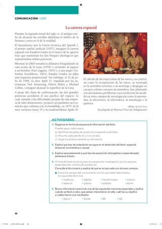 44
COMUNICACIÓN ��LEER
Durante la segunda mitad del siglo XX, el antiguo sue-
ño de alcanzar las estrellas abandona el ámbito de la
fantasía y entra en el de la realidad.
El lanzamiento por la Unión Soviética del Sputnik 1,
el primer satélite artificial (1957), inauguró la carrera
espacial con Estados Unidos en el marco de la «guerra
fría» que mantenían los dos bloques ideológicos que
representaban ambas potencias.
Mientras la URSS tomaba la delantera fotografiando la
cara oculta de la Luna (1959) y enviando al espacio
a un hombre (Yuri Gagarin, 1961) y a una mujer (Va-
lentina Tereshkova, 1963), Estados Unidos no daba
una respuesta proporcional. Sin embargo, el 21 de ju-
lio de 1969, su nave Apolo 11, tripulada por los as-
tronautas Neil Armstrong, Edwin Aldrin y Michael
Collins, consiguió alcanzar la superficie de la Luna.
A pesar del clima de confrontación, las dos grandes
potencias acordaron el uso pacífico del espacio, lo
cual, sumado a las dificultades propias de una empre-
sa de tales dimensiones, propició un paulatino acerca-
miento que culminó con el ensamblaje, en 1975, de la
nave soviética Soyuz 19 y la estadounidense Apolo 18.
El cálculo de las trayectorias de las naves y su control,
así como la recuperación de las naves, su reentrada
en la atmósfera terrestre o su aterrizaje y despegue en
cuerpos celestes carentes de atmósfera, han planteado
a la astronáutica problemas cuya resolución ha incidi-
do en otros campos de investigación como la astrono-
mía, la electrónica, la informática, la metalurgia o la
química.
MARÍA SOLER SALA
Enciclopedia de Historia Universal (Adaptación)
La carrera espacial
1. Organiza en forma de esquema la información del texto.
������ ������ ����� ������
�� ���������� ��� ������ �� �� ���������� ���������� ��� ������
�� ������ ���� ������� �� �� ����������
�� �������� ��������������� �� �������������
2. Explica qué tipo de ordenación se sigue en el desarrollo del texto: espacial,
temporal, enumerativa o causal.
3. Explica razonadamente a qué tipo de exposición (divulgativa o especializada)
pertenece el texto.
4. �� ����� ��� ����� �� ��������� ��� ������ �� ������������� ��� ��� ��������
���������� ��� ����������� � ����������
Consulta el diccionario y explica de qué se ocupa cada uno de esos campos.
◾ ������ ��� ������ ��� ������������ ��� ��� ��� ����� �������������
��� ���������� ����������
� �������� � �������� � ������������� � ������
� �������� � ������� � software � �����
5. Busca información acerca de una de las siguientes misiones espaciales y explica
cuándo se llevó a cabo, qué países intervinieron en ella, cuál fue su objetivo
y cuáles fueron sus resultados:
� Salyut 1 � Skylab � Mir � ISS
ACTIVIDADES
���������������������������� ��������������
 