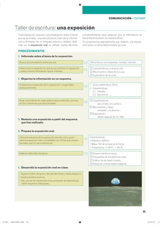 PROCEDIMIENTO
45
COMUNICACIÓN ��ESCRIBIR
������ �� ���������� una exposición
3. Redacta una exposición a partir del esquema
que has realizado.
���� ���������� �������� ��� ����������� ����� �� �����
��� �� �� � ������� ��� �������������� ����� �� �� ��������
���� � �� ������ �� �� �������� ������� � ��������� ����
���� �� �� exposición oral �� �������� ������� ���������
��������������� ���� �������� ��� �� ����������� ���
��������� �� ��������� �� ������ ��������
�� ���������� ������������ ��� �������� ��� �������
���� ����� �� ���� ������������ �� �����
2. Organiza la información en un esquema.
��������� ��� ���������� �� �� ���������� � ������������
����������������
1. Único satélite de la Tierra.
2. Características:
2.1. Tamaño: …
2.2. Estructura: …
����� ��� ���������� �������� � ���� ��������� � �������
�� ��� ���������� ��� ��� � ��������
�����������������
por un lado� en cuanto a…
����������� � �������
alrededor� a la derecha…
�������������
desde� después de� en 1959…
5. Desarrolla la exposición oral en clase.
� ����� �� ����� ��� ������ ��� ���� ��� ������ � ����� ���������
� ������� ��� ������������
� ��� ��� �� ��� ������ ��������� ��������� �� ��������������
����� ���������� �����������
4. Prepara la exposición oral.
������� �� ������� �� �� ���������� ������� ���� ������
���� �� ���������� ���� � ���������� ��� ������ ��� ��������
��� ����� ��� �� ��� � ����������
Características:
� Diámetro: 3476 km.
� Masa: 1/81 de la masa de la Tierra.
� Temperatura: 1118 ºC / 2153 ºC.
������� ���������� �� ������ �������� �� ������������
����������� �� �� ���������� ������
������� �� ��� ����� ��������
������ �� ��� ��������� ���������
1. Infórmate sobre el tema de tu exposición.
����� ������������� ����� �� ����� ������� ������� �������������� ��������� ���������
��������� ��� �������� �� ��� �� �� � ������� �� �����������
� ���������� �� ����������� ��� �� ����������
��������������� � ������������
����������� � ����� �� �� �����
����������� �� �� �����
���������������������������� ��������������
 