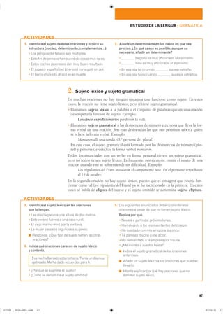47
ESTUDIO DE LA LENGUA ��GRAMÁTICA
1. Identifica el sujeto de estas oraciones y explica su
estructura (núcleo, determinante, complementos…):
� ��� �������� ��� ������ ��� ����������
� ���� ��� �� ������ ��� �������� ����� ��� ������
� ����� ������ ��������� ��� ��� ���� ����������
� �� ������� ������� ��� ��������� ��������� �� ����
� �� ����� ��������� ������ �� �� �������
2. Añade un determinante en los casos en que sea
preciso. ¿En qué casos es posible, aunque no
necesario, añadir un determinante?
� ������ �� ��� ���������� �� ����������
� ���� �� ��� ���������� �� ����������
� �� ��� ���� �� �������� ������ ��������
� �� ��� ���� ��� �������� ������� ���������
ACTIVIDADES
2. Sujetoléxicoysujetogramatical
En muchas oraciones no hay ningún sintagma que funcione como sujeto. En estos
casos, la oración no tiene sujeto léxico, pero sí tiene sujeto gramatical.
� Llamamos sujeto léxico a la palabra o el conjunto de palabras que en una oración
desempeña la función de sujeto. Ejemplo:
Los cinco expedicionarios perdieron la vida.
� Llamamos sujeto gramatical a las desinencias de número y persona que lleva la for-
ma verbal de una oración. Son esas desinencias las que nos permiten saber a quién
se refiere la forma verbal. Ejemplo:
Montaron allí una tienda. (3.ª persona del plural)
En este caso, el sujeto gramatical está formado por las desinencias de número (plu-
ral) y persona (tercera) de la forma verbal montaron.
Todos los enunciados con un verbo en forma personal tienen un sujeto gramatical,
pero no todos tienen sujeto léxico. Es frecuente, por ejemplo, omitir el sujeto de una
oración cuando este se sobrentiende sin dificultad. Ejemplo:
Los tripulantes del Fram instalaron el campamento base. En él permanecieron hasta
el 19 de octubre.
En la segunda oración no hay sujeto léxico, puesto que el sintagma que podría fun-
cionar como tal (los tripulantes del Fram) ya se ha mencionado en la primera. En estos
casos se habla de elipsis del sujeto y el sujeto omitido se denomina sujeto elíptico.
3. Identifica el sujeto léxico en las oraciones
que lo tengan.
� ��� ���� �������� � ��� ������ �� ��� �������
� ���� ������ ������ � ��� ���� ������
� �� ����� ������ ���� ��� �� ��������
� �� ����� ������� ��������� � �� ������
◾ ��������� ���� ���� �� ������ ������ ��� ������
����������
4. Indica qué oraciones carecen de sujeto léxico
y contesta.
��� �� �� ������� ���� ������� ����� �� ��� ����
���������� �� �� ���� ��������� ���� ����
� ���� ��� �� ������� �� �������
� ����� �� �������� �� ������ ��������
5. ��� ���������� ���������� ����� �������������
��������� � ����� �� ��� �� ������ ������ �������
Explica por qué.
� ������ � ������ ��� ������� ������
� ��� ������� � ��� �������������� ��� ��������
� �� ������� ��� ��� ������ � ��� �����
� �� ������� ����� � ��� ������
� �� ��������� � �� ������� ��� �������
� ��� �������� � ������� �������
◾ ������ �� ������ ���������� �� ��� ����������
�����������
◾ ����� �� ������ ������ � ��� ��������� ��� �������
���������
◾ ������� �������� ��� ��� ��� ��������� ��� ���
������� ������ �������
ACTIVIDADES
���������������������������� ��������������
 