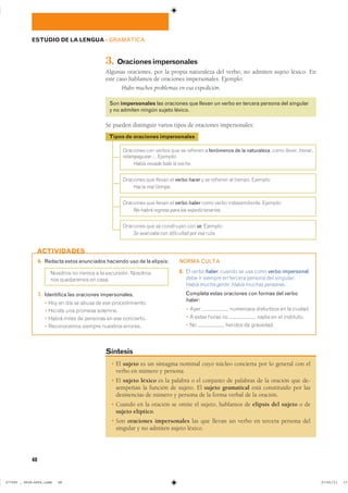 � El sujeto es un sintagma nominal cuyo núcleo concierta por lo general con el
verbo en número y persona.
� El sujeto léxico es la palabra o el conjunto de palabras de la oración que de-
sempeñan la función de sujeto. El sujeto gramatical está constituido por las
desinencias de número y persona de la forma verbal de la oración.
� Cuando en la oración se omite el sujeto, hablamos de elipsis del sujeto o de
sujeto elíptico.
� Son oraciones impersonales las que llevan un verbo en tercera persona del
singular y no admiten sujeto léxico.
Síntesis
��������� ��� ������ ��� �� �������� � fenómenos de la naturaleza� ���� llover� tronar��
relampaguear� ��������
Había nevado toda la noche.
��������� ��� ������ �� verbo hacer � �� �������� �� ������� ���������
Hacía mal tiempo.
��������� ��� ������ �� verbo haber ���� ����� �������������� ���������
No habrá regreso para los expedicionarios.
��������� ��� �� ���������� ��� se� ���������
Se avanzaba con dificultad por esa ruta.
Tipos de oraciones impersonales
48
6. Redacta estos enunciados haciendo uso de la elipsis:
�������� �� ������ � �� ���������� ���������
��� ���������� �� �����
7. Identifica las oraciones impersonales.
� ��� �� ��� �� ����� �� ��� ��������������
� ������� ��� ������� ��������
� ����� ����� �� �������� �� ��� ����������
� ����������� ������� �������� ��������
NORMA CULTA
8. �� ����� haber� ������ �� ��� ���� verbo impersonal��
���� �� ������� �� ������� ������� ��� ���������
Había mucha gente; Había muchas personas�
Completa estas oraciones con formas del verbo
haber:
� ���� ��������� ���������� �� �� �������
� � ����� ����� �� ����� �� �� ����������
� �� ������� �� ���������
ACTIVIDADES
ESTUDIO DE LA LENGUA ��GRAMÁTICA
3. Oracionesimpersonales
Algunas oraciones, por la propia naturaleza del verbo, no admiten sujeto léxico. En
este caso hablamos de oraciones impersonales. Ejemplo:
Hubo muchos problemas en esa expedición.
Son impersonales las oraciones que llevan un verbo en tercera persona del singular
y no admiten ningún sujeto léxico.
Se pueden distinguir varios tipos de oraciones impersonales:
���������������������������� ��������������
 