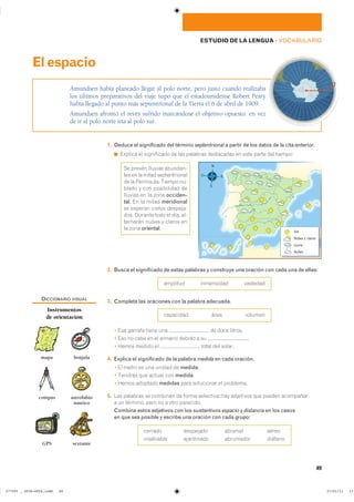 49
ESTUDIO DE LA LENGUA ��VOCABULARIO
1. Deduce el significado del término septentrional a partir de los datos de la cita anterior.
◾ ������� �� ����������� �� ��� �������� ���������� �� ���� ����� ��� �������
2. Busca el significado de estas palabras y construye una oración con cada una de ellas:
�������� ���������� ��������
3. Completa las oraciones con la palabra adecuada.
��������� ���� �������
� ��� ������� ����� ��� �� ���� �������
� ��� �� ���� �� �� ������� ������ � �� �
� ����� ������ �� ����� ��� ������
4. Explica el significado de la palabra medida en cada oración.
� �� ����� �� ��� ������ �� medida�
� ������� ��� ������ ��� medida�
� ����� �������� medidas ���� ���������� �� ���������
5. ��� �������� �� �������� �� ����� ���������� ��� ��������� ��� ������ ����������
� �� �������� ���� �� � ���� ����������
Combina estos adjetivos con los sustantivos espacio y distancia en los casos
en que sea posible y escribe una oración con cada grupo:
������� ��������� ������� �����
���������� ���������� ��������� �������
Amundsen había planeado llegar al polo norte, pero justo cuando realizaba
los últimos preparativos del viaje supo que el estadounidense Robert Peary
había llegado al punto más septentrional de la Tierra el 6 de abril de 1909.
Amundsen afrontó el revés sufrido marcándose el objetivo opuesto: en vez
de ir al polo norte iría al polo sur.
Elespacio
�� ������ ������� ��������
��� �� �� ����� ��������������
�� �� ���������� ������ ���
����� � ��� ����������� ���
������� �� �� ���� occiden-
tal� �� �� ����� meridional
�� ������� ������ ��������
���� ������� ���� �� ���� ���
�������� ����� � ������ ���
�� ���� oriental� Sol
N
S
O E
Nubes y claros
Lluvia
Nubes
DICCIONARIO VISUAL
Instrumentos
de orientación
mapa brújula
compás astrolabio
náutico
GPS sextante
���������������������������� ��������������
 