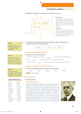Regla 4
Se escriben con g
las palabras que terminan
en -logía (psicología,
grafología).
Regla 5
Se escriben con g las
formas de los verbos cuyo
infinitivo acaba en -ger,
-gir (acoger, elegir), excepto
tejer, crujir y sus derivados.
Regla 6
Se emplea g en los
compuestos y derivados de
las palabras que se escriben
con g (genérico, de género).
Otras palabras con g
���� ������
������� ������
������ ����
������� �������
������ �������
����������� ������
��������� �������
������� ������
������� �������
������ ��������
������� ��������
����������� �������
�������� �������
51
ESTUDIO DE LA LENGUA ��ORTOGRAFÍA
5. Resuelve el crucigrama con palabras que contengan el sonido J.
Horizontales
1. ��� ����� �������� ������� 2. ����
�������� �� ��� ����������� �� ���
���� 3. �������� ������� � ��������
����� ���� ��� ��������� ������� ����
������ ������������ 4. ��� ��� � �� ���
��������
Verticales
1. ����������� �� ��� ������������
2. ������ � ������� 3. ��� ����� ���
��� ������� 4. ��������� 5. ����������
�� �� �������� ������ �� ���� ����� ����
����� � �� ������� ��������
6. Forma nombres de disciplinas científicas añadiendo -logía a estos elementos
y explica en qué consiste cada disciplina:
������� ��� ����� ���� �������
LA GRAFÍA G EN FORMAS VERBALES
7. Utiliza una forma verbal adecuada.
� �� ������ �������� ��� ��������
elegir
�� ����� �������� ��� ��������
� ����
dirigir
�� ������������ ����� ������ �� �� ��������
� ��� �����������
acoger
�� ��������� ���� �� ����� ��� ��� �� �� ��������
LA GRAFÍA G EN COMPUESTOS Y DERIVADOS
8. Escribe una palabra derivada de cada una de las siguientes:
� ����� � ����� � ������� � ������ � ������
Ejemplo ����� F gentío
RECOPILACIÓN
9. Completa el texto.
Roald Amundsen
El triunfo de Roald Amundsen es un e✱emplo de cora✱e y
dedicación: desde su adolescencia, Amundsen eli✱ió ser ex-
plorador y a ese ob✱etivo diri✱ió todos sus esfuerzos. Leía
sobre expediciones le✱anas y dedicaba horas al e✱ercicio físi-
co, ya que ima✱inaba los ✱igantescos retos que supondría el
✱élido medio polar. Tras estudiar Medicina, se embarcó co-
mo cazador de focas. En alguno de sus via✱es estuvo cerca
del naufra✱io y de un final trá✱ico. Pero Amundsen superó
todos los obstáculos que le sur✱ían y, ya como capitán de
barco, inició varios via✱es en los que reco✱ió datos que más
adelante le fueron muy útiles en su exploración del Polo Sur.
1 ▸
2 ▸
3 ▸
4 ▸
1
▾
2
▾
3
▾
4
▾
5
▾
���������������������������� ��������������
 