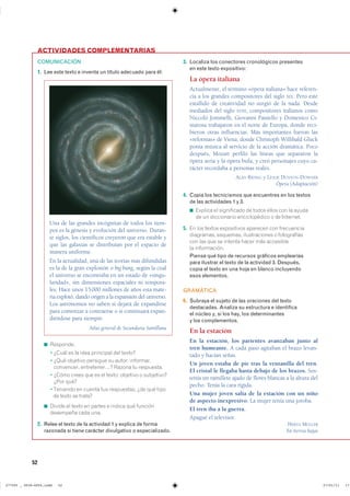52
COMUNICACIÓN
1. Lee este texto e inventa un título adecuado para él:
◾ ���������
◾ � ����� �� �� ���� ��������� ��� ������
◾ � ���� �������� �������� �� ������ ����������
���������� ������������ ������ �� ����������
◾ � ����� ����� ��� �� �� ������ �������� � �����������
���� ����
◾ ��������� �� ������ ��� ����������� ��� ��� �����
�� ����� �� ������
◾ ������ �� ����� �� ������ � ������ ��� ��������
��������� ���� ����
2. Relee el texto de la actividad 1 y explica de forma
razonada si tiene carácter divulgativo o especializado.
3. Localiza los conectores cronológicos presentes
en este texto expositivo:
La ópera italiana
Actualmente, el término «ópera italiana» hace referen-
cia a los grandes compositores del siglo XIX. Pero este
estallido de creatividad no surgió de la nada. Desde
mediados del siglo XVIII, compositores italianos como
Niccolò Jommelli, Giovanni Paisiello y Domenico Ci-
marosa trabajaron en el norte de Europa, donde reci-
bieron otras influencias. Más importantes fueron las
«reformas» de Viena, donde Christoph Willibald Gluck
ponía música al servicio de la acción dramática. Poco
después, Mozart perfiló las líneas que separaron la
ópera seria y la ópera bufa, y creó personajes cuyo ca-
rácter recordaba a personas reales.
ALAN RIDING y LESLIE DUNTON-DOWNER
Ópera (Adaptación)
4. Copia los tecnicismos que encuentres en los textos
de las actividades 1 y 3.
◾ ������� �� ����������� �� ����� ����� ��� �� ������
�� �� ����������� ������������� � �� ���������
5. �� ��� ������ ����������� �������� ��� �����������
���������� ��������� ������������� � ������������
��� ��� ��� �� ������� ����� ��� ����������
�� ������������
Piensa qué tipo de recursos gráficos emplearías
para ilustrar el texto de la actividad 3. Después,
copia el texto en una hoja en blanco incluyendo
esos elementos.
GRAMÁTICA
6. Subraya el sujeto de las oraciones del texto
destacadas. Analiza su estructura e identifica
el núcleo y, si los hay, los determinantes
y los complementos.
En la estación
En la estación, los parientes avanzaban junto al
tren humeante. A cada paso agitaban el brazo levan-
tado y hacían señas.
Un joven estaba de pie tras la ventanilla del tren.
El cristal le llegaba hasta debajo de los brazos. Sos-
tenía un ramillete ajado de flores blancas a la altura del
pecho. Tenía la cara rígida.
Una mujer joven salía de la estación con un niño
de aspecto inexpresivo. La mujer tenía una joroba.
El tren iba a la guerra.
Apagué el televisor.
HERTA MÜLLER
En tierras bajas
ACTIVIDADES COMPLEMENTARIAS
Una de las grandes incógnitas de todos los tiem-
pos es la génesis y evolución del universo. Duran-
te siglos, los científicos creyeron que era estable y
que las galaxias se distribuían por el espacio de
manera uniforme.
En la actualidad, una de las teorías más difundidas
es la de la gran explosión o big bang, según la cual
el universo se encontraba en un estado de «singu-
laridad», sin dimensiones espaciales ni tempora-
les. Hace unos 15000 millones de años esta mate-
ria explotó, dando origen a la expansión del universo.
Los astrónomos no saben si dejará de expandirse
para comenzar a contraerse o si continuará expan-
diéndose para siempre.
Atlas general de Secundaria Santillana
���������������������������� ��������������
 