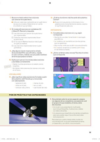 53
PON EN PRÁCTICATUS CAPACIDADES
7. Busca en el texto anterior tres oraciones
que carezcan de sujeto léxico.
◾ ������ �� ���� ���� ���� ������ ��� �� ������ �������
�� ���� ����������� ����� ����� �� �������
�� �������� �� ��� �� �������
8. Di si estas afirmaciones son verdaderas (V)
o falsas (F). Razona tu respuesta.
��� ��������� ��� ������� �� ������ �������
��� �������������
����� ��� ��������� ������������ �������
�� ��������� se�
�� �� ������� Mañana lloverá en todo el país
�� ������ �� mañana�
��� ��������� ������������ ������ �������
�����������
9. ¿Hay alguna oración impersonal en el texto
de la actividad 6? En caso afirmativo, cópiala;
en caso contrario, redacta una que pueda insertarse
de forma apropiada en el texto.
10. Explica por qué son incorrectas estas oraciones
y escríbelas correctamente:
� ������ ������ �������� �� �� ������� �������
�� ��������
� �� ������ ��� ��������� ��� ������ ���� �����
�� �� �������
VOCABULARIO
11. ¿Qué significan estas expresiones formadas a partir
del sustantivo cielo? Construye un enunciado
con cada expresión.
� ������� �� ����� � ������ �� �����
� ����� �� �� ����� � ��� �� �����
� ������� ����� � ������ � ���� ������� ��� �����
12. ¿Cuál es el sinónimo más frecuente del sustantivo
cosmos?
◾ ����� ��� �� ����� �� �� ����������� ������
�������� �� �� ����� ������� �� cosmos � ��������
�� ����������� �� ���� ����
ORTOGRAFÍA
13. Completa estas oraciones con j o g, según
corresponda:
� ��� ������ ��� ���� ✱����� �� ���✱�� ��� �������
���� �������
� �� ✱������� � �� ✱�������� ��� ��� ������������
��� �� ����������
� ��� ����� ✱���� ��� �� ����✱��� � ��� ���������
� �� ✱������� �� ������� �� ������ �����✱������
�� ��� ������ ���������
14. ¿Cómo se llaman estas ciencias? Escribe el nombre
que corresponda.
1. Documéntate sobre la carrera espacial y prepara
con algunos de tus compañeros una exposición oral
en grupo en la que empleéis, al menos, estos
dos recursos:
� �� ����� � ��� ������������ �����������
��� ������� ������������ ������������� � �������
��� ����� �����������
� �� ������� ��� ����������� � ��� ����� �����������
���� ��� ������ ������ ��� ������ �����������
�� �� �����������
�������� ��� ������� ������� ���� ������� ���
��� ������������� �� �� ��� ������������ �� ������
�� ���������� �� ��� ������� ��� �����������
CORREGIR
A
B
���������������������������� ��������������
 