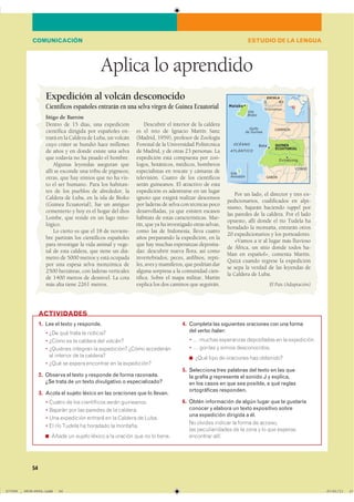 54
Aplica lo aprendido
1. Lee el texto y responde.
� ��� ��� ����� �� ���������
� ����� �� �� ������� ��� �������
� �������� �������� �� ����������� ����� ����������
�� �������� �� �� ���������
� ���� �� ������ ��������� �� �� �����������
2. Observa el texto y responde de forma razonada.
¿Se trata de un texto divulgativo o especializado?
3. Acota el sujeto léxico en las oraciones que lo llevan.
� ������ �� ��� ����������� ����� ����������
� ������� ��� ��� ������� �� �� ��������
� ��� ���������� ������� �� �� ������� �� �����
� �� ��� ������ �� �������� �� ��������
◾ ����� �� ������ ������ � �� ������� ��� �� �� ������
4. Completa las siguientes oraciones con una forma
del verbo haber:
� � ������ ���������� ����������� �� �� �����������
� � ������� � ������ �������������
◾ ���� ���� �� ��������� ��� ���������
5. Selecciona tres palabras del texto en las que
la grafía g represente el sonido J y explica,
en los casos en que sea posible, a qué reglas
ortográficas responden.
6. Obtén información de algún lugar que te gustaría
conocer y elabora un texto expositivo sobre
una expedición dirigida a él.
�� ������� ������� �� ����� �� ��������
��� �������������� �� �� ���� � �� ��� ��������
��������� �����
ACTIVIDADES
ESTUDIO DE LA LENGUACOMUNICACIÓN
Dentro de 15 días, una expedición
científica dirigida por españoles en-
trará en la Caldera de Luba, un volcán
cuyo cráter se hundió hace millones
de años y en donde existe una selva
que todavía no ha pisado el hombre.
Algunas leyendas aseguran que
allí se esconde una tribu de pigmeos;
otras, que hay simios que no ha vis-
to el ser humano. Para los habitan-
tes de los pueblos de alrededor, la
Caldera de Luba, en la isla de Bioko
(Guinea Ecuatorial), fue un antiguo
cementerio y hoy es el hogar del dios
Lombe, que reside en un lago mito-
lógico.
Lo cierto es que el 18 de noviem-
bre partirán los científicos españoles
para investigar la vida animal y vege-
tal de esta caldera, que tiene un diá-
metro de 5000 metros y está ocupada
por una espesa selva monzónica de
2500 hectáreas, con laderas verticales
de 1400 metros de desnivel. La cota
más alta tiene 2261 metros.
Descubrir el interior de la caldera
es el reto de Ignacio Martín Sanz
(Madrid, 1959), profesor de Zoología
Forestal de la Universidad Politécnica
de Madrid, y de otras 23 personas. La
expedición está compuesta por zoó-
logos, botánicos, médicos, bomberos
especialistas en rescate y cámaras de
televisión. Cuatro de los científicos
serán guineanos. El atractivo de esta
expedición es adentrarse en un lugar
ignoto que exigirá realizar descensos
por laderas de selva con técnicas poco
desarrolladas, ya que existen escasos
hábitats de estas características. Mar-
tín, que ya ha investigado otras selvas,
como las de Indonesia, lleva cuatro
años preparando la expedición, en la
que hay muchas esperanzas deposita-
das: descubrir nueva flora, así como
invertebrados, peces, anfibios, repti-
les, aves y mamíferos, que podrían dar
alguna sorpresa a la comunidad cien-
tífica. Sobre el mapa militar, Martín
explica los dos caminos que seguirán.
Por un lado, el director y tres ex-
pedicionarios, cualificados en alpi-
nismo, bajarán haciendo rappel por
las paredes de la caldera. Por el lado
opuesto, allí donde el río Tudela ha
horadado la montaña, entrarán otros
20 expedicionarios y los porteadores.
«Vamos a ir al lugar más lluvioso
de África, un sitio donde todos ha-
blan en español», comenta Martín.
Quizá cuando regrese la expedición
se sepa la verdad de las leyendas de
la Caldera de Luba.
El País (Adaptación)
Expedición al volcán desconocido
Científicos españoles entrarán en una selva virgen de Guinea Ecuatorial
Íñigo de Barrón
������
���� ������
����������
�������
�����
�����
������
���������
���������
����
�������
����
�����
� ��
����������
������
�����
�� ������
���������������������������� ��������������
 