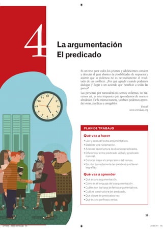 55
PLAN DE TRABAJO
Qué vas a hacer
� ���� � �������� ������ ���������������
� �������� ��� ������������
� �������� �� ���������� �� �������� �����������
� ����������� ����� ��������� ������ � ����������
��������
� ������� ����� �� ����� ������ ��� �������
� �������� ������������� ��� �������� ��� �������
�� ������ y�
Qué vas a aprender
� ��� �� ��� ��������������
� ���� �� �� �������� �� �� ��������������
� ������ ��� ��� ����� �� ������ ���������������
� ���� �� �� ���������� ��� ����������
� ��� ������ �� ���������� ����
� ��� �� ��� ���������� �������
Es un reto para todos los jóvenes y adolescentes conocer
y detectar el gran abanico de posibilidades de respuesta y
asumir que la violencia no es necesariamente el resul-
tado de un conflicto. ¿Por qué agredir cuando podemos
dialogar y llegar a un acuerdo que beneficie a todas las
partes?
Las personas por naturaleza no somos violentas, no na-
cemos así, es una respuesta que aprendemos de nuestro
alrededor. De la misma manera, también podemos apren-
der otras, pacíficas y amigables.
Unicef
www.enredate.org
4 Laargumentación
Elpredicado
���������������������������� ���������������
 
